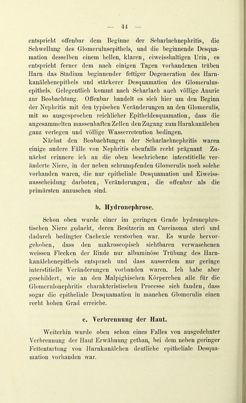 entspricht offenbar dem Beginne der Scharlachnephritis, die Schwellung des Gdomerulusepithels, und die beginnende Desqua- mation desselben einem hellen, klaren, eiweisshaltigen Urin, es entspricht ferner dem nach einigen Tagen vorhandenen trüben Harn das Stadium beginnender fettiger Degeneration des Harn- kanälchenepithels und stärkerer Desquamation des Glomerulus- epithels. Gelegentlich kommt nach Scharlach auch völlige Anurie zur Beobachtung. Offenbar handelt es sich hier um den Beginn der Nephritis mit den typischen Veränderungen an den Glomerulis, mit so ausgesprochen reichlicher Epitheldesquamation, dass die angesammelten massenhaften Zellen den Zugang zum Harnkanälchen ganz verlegen und völlige Wasserretention bedingen. Nächst den Beobachtungen der Scharlachnephritis waren einige andere Fälle von Nephritis ebenfalls recht prägnant Zu- nächst erinnere ich an die oben beschriebene interstitielle ver- änderte Niere, in der neben schrumpfenden Glomerulis noch solche vorhanden waren, die nur epitheliale Desquamation und Eiweiss- ausscheidung darboten, Veränderungen, die offenbar als die primärsten anzusehen sind. b. Hydronephrose. Schon oben wurde einer im geringen Grade hydronephro- tischen Niere gedacht, deren Besitzerin an Carcinoma uteri und dadurch bedingter Cachexie verstorben war. Es wurde hervor- gehoben, dass den makroscopisch sichtbaren verwaschenen weissen Flecken der Rinde nur albuminöse Trübung des Harn- kanälchenepithels entsprach und dass ausserdem nur geringe interstitielle Veränderungen vorhanden waren. Ich habe aber geschildert, wie an den Malpighischen Körperchen alle für die Glomerulonephritis charakteristischen Processe sich fanden, dass sogar die epitheliale Desquamation in manchen Glomerulis einen recht hohen Grad erreiche. c. Verbrennung (1er Haut. Weiterhin wurde oben schon eines Falles von ausgedehnter Verbrennung der Haut Erwähnung gethan, bei dem neben geringer Fettentartung von Harnkanälchen deutliche epitheliale Desqua- mation vorhanden war.