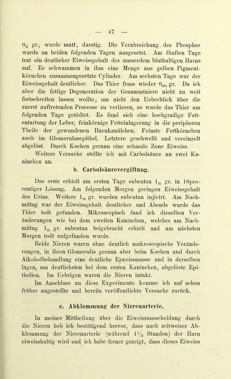 On gr., wurde matt, durstig. Die Verabreichung. des Phosphor wurde an beiden folgenden Tagen ausgesetzt. Am fünften Tage trat ein deutlicher Eiweissgehalt des ausserdem bluthaltigen Harns auf. Es schwammen in ihm eine Menge aus gelben Pigment- körnchen zusammengesetzte Cylinder. Am sechsten Tage war der Eiweissgehalt deutlicher. Das Thier frass wieder 0,05 gr. Da ich aber die fettige Degeneration der Gesammtniere nicht zu weit fortsclireiten lassen wollte, um nicht den Ueberblick über die zuerst auftretenden Processe zu verlieren, so wurde das Thier am folgenden Tage getödtet. Es fand sich eine hochgradige Fett- entartung der Leber, feinkörnige Fetteinlagerung in die peripheren Theile der gewundenen Harnkanälchen. Feinste Fettkörnchen auch im Glomerulusepithel. Letztere geschwellt und vereinzelt abgelöst. Durch Kochen gerann eine schmale Zone Eiweiss. Weitere Versuche stellte ich mit Carbolsäure an zwei Ka- ninchen an. b. Carbolsäure Vergiftung. Das erste erhielt am ersten Tage subcutan 1,5 gr. in lOpro- centiger Lösung. Am folgenden Morgen geringen Eiweissgehalt des Urins. Weitere 1,5 gr. wurden subcutan injicirt. Am Nach- mittag war der Eiweissgehalt deutlicher und Abends wurde das Thier todt gefunden. Mikroscopisch fand ich dieselben Ver- änderungen wie bei dem zweiten Kaninchen, welches am Nach- mittag 1,5 gr. subcutan beigebracht erhielt und am nächsten Morgen todt aufgefunden wurde. Beide Nieren waren ohne deutlich makroscopische Verände- rungen, in ihren Glomerulis gerann aber beim Kochen und durch Alkoholbehandlung eine deutliche Eiweissmasse und in derselben lagen, am deutlichsten bei dem ersten Kaninchen, abgelöste Epi- thelien. Im Uebrigen waren die Nieren intakt. Im Anschluss an diese Experimente komme ich auf schon früher angestellte und bereits veröffentlichte Versuche zurück. c. Abklemmung der Nierenarterie. In meiner Mittheilung über die Eiweissausscheidung durch die Nieren hob ich bestätigend hervor, dass nach zeitweiser Ab- klemmung der Nierenarterie (während 1 */2 Stunden) der Harn ei weisshaltig wird und ich habe ferner gezeigt, dass dieses Eiweiss