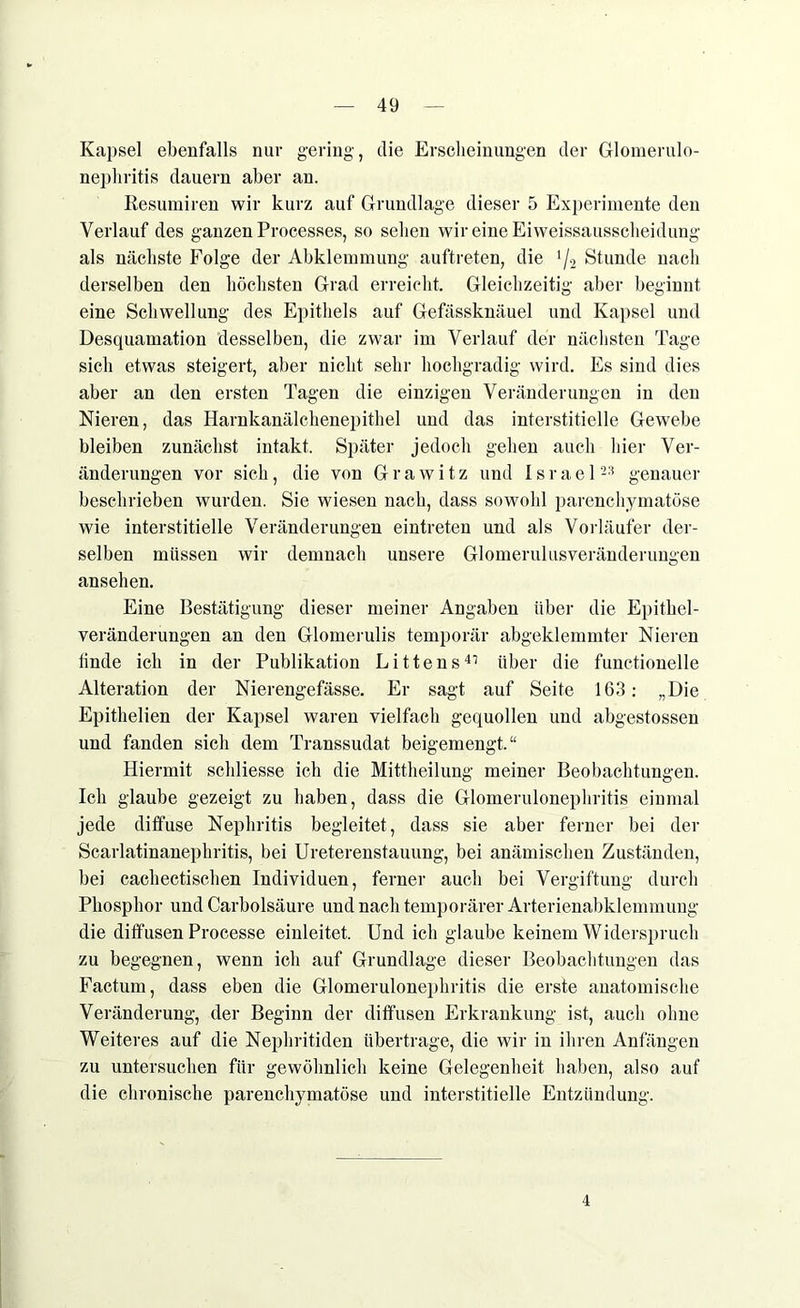 Kapsel ebenfalls nur gering, die Erscheinungen der Glomerulo- nephritis dauern aber an. Resumiren wir kurz auf Grundlage dieser 5 Experimente den Verlauf des ganzen Processes, so sehen wir eine Eiweissausscheidung als nächste Folge der Abklemmung auftreten, die 4/2 Stunde nach derselben den höchsten Grad erreicht. Gleichzeitig aber beginnt eine Schwellung des Epithels auf Gefässknäuel und Kapsel und Desquamation desselben, die zwar im Verlauf der nächsten Tage sich etwas steigert, aber nicht sehr hochgradig wird. Es sind dies aber an den ersten Tagen die einzigen Veränderungen in den Nieren, das Harnkanälchenepithel und das interstitielle Gewebe bleiben zunächst intakt. Später jedoch gehen auch hier Ver- änderungen vor sich, die von Grawitz und Israel23 genauer beschrieben wurden. Sie wiesen nach, dass sowohl parenchymatöse wie interstitielle Veränderungen eintreten und als Vorläufer der- selben müssen wir demnach unsere Glomerulusveränderungen ansehen. Eine Bestätigung dieser meiner Angaben über die Epithel- veränderungen an den Glomerulis temporär abgeklemmter Nieren linde ich in der Publikation Bittens41 über die functionelle Alteration der Nierengefässe. Er sagt auf Seite 163: „Die Epithelien der Kapsel waren vielfach gequollen und abgestossen und fanden sich dem Transsudat beigemengt.“ Hiermit schliesse ich die Mittheilung meiner Beobachtungen. Ich glaube gezeigt zu haben, dass die Glomerulonephritis einmal jede diffuse Nephritis begleitet, dass sie aber ferner bei der Scarlatinanephritis, bei Ureterenstauung, bei anämischen Zuständen, bei cachectischen Individuen, ferner auch bei Vergiftung durch Phosphor und Carbolsäure und nach temporärer Arterienabklemmung die diffusen Processe einleitet. Und ich glaube keinem Widerspruch zu begegnen, wenn ich auf Grundlage dieser Beobachtungen das Factum, dass eben die Glomerulonephritis die erste anatomische Veränderung, der Beginn der diffusen Erkrankung ist, auch ohne Weiteres auf die Nephritiden übertrage, die wir in ihren Anfängen zu untersuchen für gewöhnlich keine Gelegenheit haben, also auf die chronische parenchymatöse und interstitielle Entzündung. 4