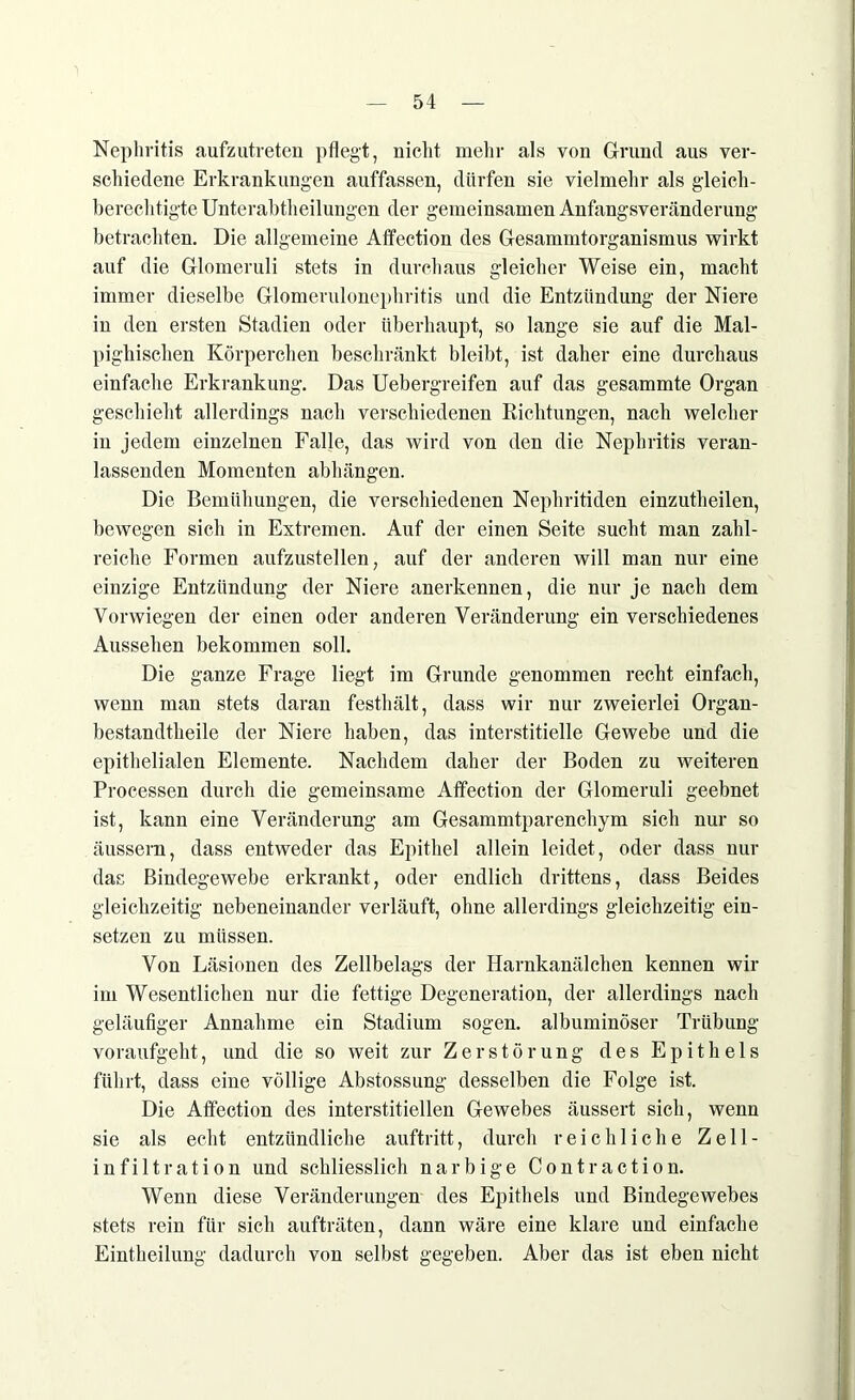 Nephritis aufzutreten pflegt, nicht mehr als von Grund aus ver- schiedene Erkrankungen auffassen, dürfen sie vielmehr als gleich- berechtigte Unterabtheilungen der gemeinsamen Anfangsveränderung betrachten. Die allgemeine Affection des Gesammtorganismus wirkt auf die Glomeruli stets in durchaus gleicher Weise ein, macht immer dieselbe Glomerulonephritis und die Entzündung der Niere in den ersten Stadien oder überhaupt, so lange sie auf die Mal- pighischen Körperchen beschränkt bleibt, ist daher eine durchaus einfache Erkrankung. Das Uebergreifen auf das gesammte Organ geschieht allerdings nach verschiedenen Richtungen, nach welcher in jedem einzelnen Falle, das wird von den die Nephritis veran- lassenden Momenten abhängen. Die Bemühungen, die verschiedenen Nephritiden einzutheilen, bewegen sich in Extremen. Auf der einen Seite sucht man zahl- reiche Formen aufzustellen, auf der anderen will man nur eine einzige Entzündung der Niere anerkennen, die nur je nach dem Vorwiegen der einen oder anderen Veränderung ein verschiedenes Aussehen bekommen soll. Die ganze Frage liegt im Grunde genommen recht einfach, wenn man stets daran festhält, dass wir nur zweierlei Organ- bestandtheile der Niere haben, das interstitielle Gewebe und die epithelialen Elemente. Nachdem daher der Boden zu weiteren Processen durch die gemeinsame Affection der Glomeruli geebnet ist, kann eine Veränderung am Gesammtparenchym sich nur so äussern, dass entweder das Epithel allein leidet, oder dass nur das Bindegewebe erkrankt, oder endlich drittens, dass Beides gleichzeitig nebeneinander verläuft, ohne allerdings gleichzeitig er- setzen zu müssen. Von Läsionen des Zellbelags der Harnkanälchen kennen wir im Wesentlichen nur die fettige Degeneration, der allerdings nach geläufiger Annahme ein Stadium sogen, albuminöser Trübung voraufgeht, und die so weit zur Zerstörung des Epithels führt, dass eine völlige Abstossung desselben die Folge ist. Die Affection des interstitiellen Gewebes äussert sich, wenn sie als echt entzündliche auftritt, durch reichliche Zell- infiltration und schliesslich narbige Contraction. Wenn diese Veränderungen des Epithels und Bindegewebes stets rein für sich aufträten, dann wäre eine klare und einfache Eintheilung dadurch von selbst gegeben. Aber das ist eben nicht