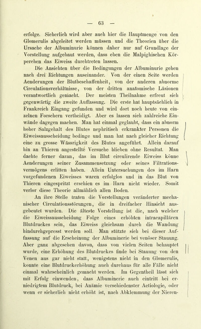 erfolge. Sicherlich wird aber auch hier die Hauptmenge von den Glomerulis abgeleitet werden müssen und die Theorien über die Ursache der Albuminurie können daher nur auf Grundlage der Vorstellung aufgebaut werden, dass eben die Malpighischen Kör- perchen das Eiweiss durchtreten lassen. Die Ansichten über die Bedingungen der Albuminurie gehen nach drei Richtungen auseinander. Von der einen Seite werden Aenderungen der Blutbeschaffenheit, von der anderen abnorme Circulationsverlhiltnisse, von der dritten anatomische Läsionen verantwortlich gemacht. Der meisten Theilnahme erfreut sich gegenwärtig die zweite Auffassung. Die erste hat hauptsächlich in Frankreich Eingang gefunden und wird dort noch heute von ein- zelnen Forschern vertheidigt. Aber es lassen sich zahlreiche Ein- wände dagegen machen. Man hat einmal geglaubt, dass ein abnorm hoher Salzgehalt des Blutes nephritisch erkrankter Personen die Eiweissausscheidung bedinge und man hat nach gleicher Richtung eine zu grosse Wässrigkeit des Blutes angeführt. Allein darauf hin an Thieren angestelltf} Versuche blieben ohne Resultat. Man dachte ferner daran, das im Blut circulirende Eiweiss könne Aenderungen seiner Zusammensetzung oder seines Filtrations- \] Vermögens erlitten haben. Allein Untersuchungen des im Harn Vorgefundenen Eiweisses waren erfolglos und in das Blut von Thieren eingespritzt erschien es im Harn nicht wieder. Somit verlor diese Theorie allmählich allen Boden. An ihre Stelle traten die Vorstellungen veränderter mecha- nischer Circulationsstörungen, die in dreifacher Hinsicht aus- gebeutet wurden. Die älteste Vorstellung ist die, nach welcher die Eiweissausscheidung Folge eines erhöhten intracapillären Blutdruckes sein, das Eiweiss gleichsam durch die Wandung hindurchgepresst werden soll. Man stützte sich bei dieser Auf- fassung auf die Erscheinung der Albuminerie bei venöser Stauung. Aber ganz abgesehen davon, dass von vielen Seiten behauptet ) wurde, eine Erhöhung des Blutdruckes finde bei Stauung von den Venen aus gar nicht statt, wenigstens nicht in den Glomerulis, konnte eine Blutdruckerhöhung auch durchaus für alle Fälle nicht einmal wahrscheinlich gemacht werden. Im Gegentheil lässt sich mit Erfolg einwenden, dass Albuminerie auch eintritt bei er- niedrigtem Blutdruck, bei Anämie verschiedenster Aetiologie, oder wenn er sicherlich nicht erhöht ist, nach Abklemmung der Nieren-