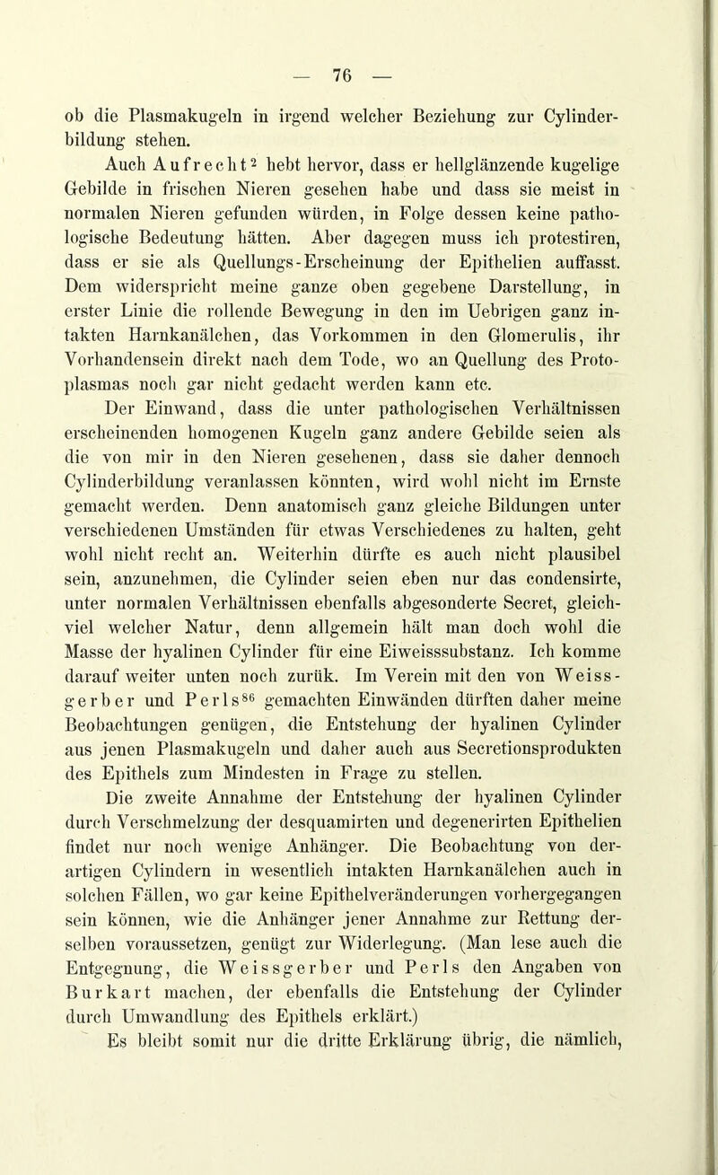 ob die Plasmakugeln in irgend welcher Beziehung zur Cylinder- bildung stehen. Auch Aufrecht2 hebt hervor, dass er hellglänzende kugelige Gebilde in frischen Nieren gesehen habe und dass sie meist in normalen Nieren gefunden würden, in Folge dessen keine patho- logische Bedeutung hätten. Aber dagegen muss ich protestiren, dass er sie als Quellungs-Erscheinung der Epithelien auffasst. Dem widerspricht meine ganze oben gegebene Darstellung, in erster Linie die rollende Bewegung in den im Uebrigen ganz in- takten Harnkanälchen, das Vorkommen in den Glomerulis, ihr Vorhandensein direkt nach dem Tode, wo an Quellung des Proto- plasmas noch gar nicht gedacht werden kann etc. Der Einwand, dass die unter pathologischen Verhältnissen erscheinenden homogenen Kugeln ganz andere Gebilde seien als die von mir in den Nieren gesehenen, dass sie daher dennoch Cylinderbildung veranlassen könnten, wird wohl nicht im Ernste gemacht werden. Denn anatomisch ganz gleiche Bildungen unter verschiedenen Umständen für etwas Verschiedenes zu halten, geht wohl nicht recht an. Weiterhin dürfte es auch nicht plausibel sein, anzunehmen, die Cylinder seien eben nur das condensirte, unter normalen Verhältnissen ebenfalls abgesonderte Secret, gleich- viel welcher Natur, denn allgemein hält man doch wohl die Masse der hyalinen Cylinder für eine Eiweisssubstanz. Ich komme darauf weiter unten noch zuriik. Im Verein mit den von Weiss- g e r b e r und P e r 1 s86 gemachten Einwänden dürften daher meine Beobachtungen genügen, die Entstehung der hyalinen Cylinder aus jenen Plasmakugeln und daher auch aus Secretionsprodukten des Epithels zum Mindesten in Frage zu stellen. Die zweite Annahme der Entstellung der hyalinen Cylinder durch Verschmelzung der desquamirten und degenerirten Epithelien findet nur noch wenige Anhänger. Die Beobachtung von der- artigen Cylindern in wesentlich intakten Harnkanälchen auch in solchen Fällen, wo gar keine Epithelveränderungen vorhergegangen sein können, wie die Anhänger jener Annahme zur Rettung der- selben voraussetzen, genügt zur Widerlegung. (Man lese auch die Entgegnung, die Weissgerber und Perls den Angaben von Burkart machen, der ebenfalls die Entstehung der Cylinder durch Umwandlung des Epithels erklärt.) Es bleibt somit nur die dritte Erklärung übrig, die nämlich,