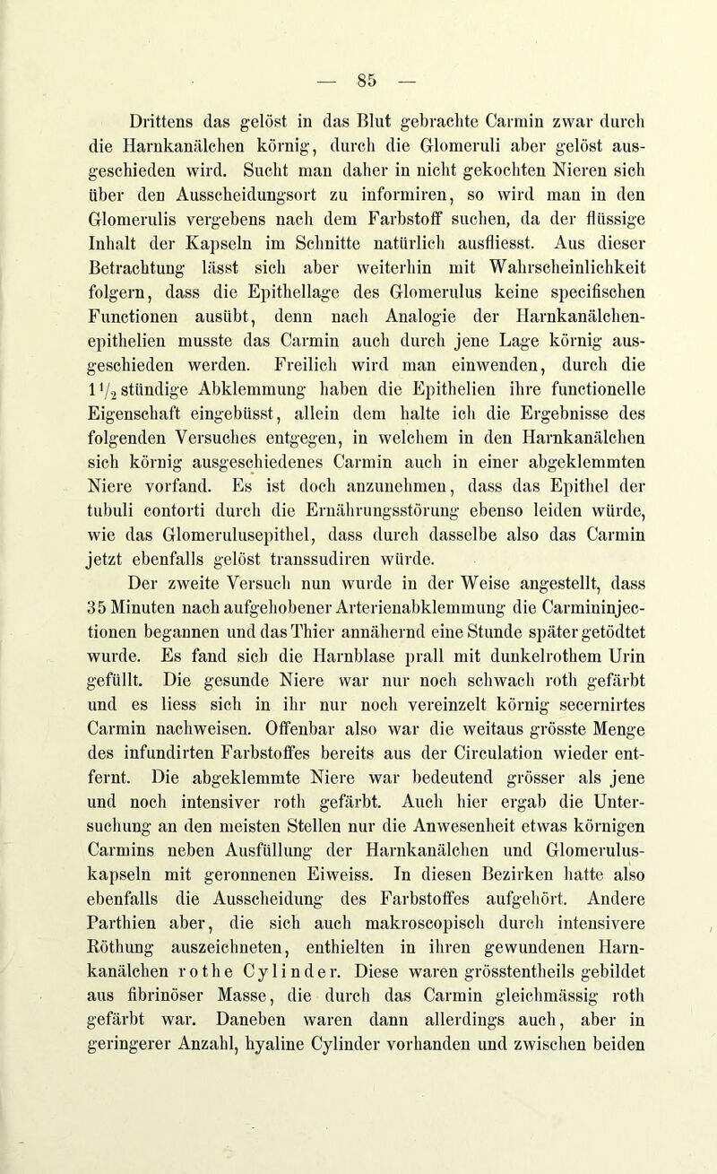 Drittens das gelöst in das Blut gebrachte Carmin zwar durch die Harnkanälchen körnig, durch die Glomeruli aber gelöst aus- geschieden wird. Sucht man daher in nicht gekochten Nieren sich über den Ausscheidungsort zu informiren, so wird man in den Glomerulis vergebens nach dem Farbstoff suchen, da der flüssige Inhalt der Kapseln im Schnitte natürlich ausfliesst. Aus dieser Betrachtung lässt sich aber weiterhin mit Wahrscheinlichkeit folgern, dass die Epithellage des Glomerulus keine specifischen Functionen ausübt, denn nach Analogie der Harnkanälchen- epithelien musste das Carmin auch durch jene Lage körnig aus- geschieden werden. Freilich wird man einwenden, durch die 1V-2 stlindige Abklemmung haben die Epithelien ihre functionelle Eigenschaft eingebüsst, allein dem halte ich die Ergebnisse des folgenden Versuches entgegen, in welchem in den Harnkanälchen sich körnig ausgeschiedenes Carmin auch in einer abgeklemmten Niere vorfand. Es ist doch anzunehmen, dass das Epithel der tubuli contorti durch die Ernährungsstörung ebenso leiden würde, wie das Glomerulusepithel, dass durch dasselbe also das Carmin jetzt ebenfalls gelöst transsudiren würde. Der zweite Versuch nun wurde in der Weise angestellt, dass 35 Minuten nach aufgehobener Arterienabklemmung die Carmininjec- tionen begannen und das Thier annähernd eine Stunde später getödtet wurde. Es fand sich die Harnblase prall mit dunkelrothem Urin gefüllt. Die gesunde Niere war nur noch schwach roth gefärbt und es liess sich in ihr nur noch vereinzelt körnig secernirtes Carmin nachweisen. Offenbar also war die weitaus grösste Menge des infundirten Farbstoffes bereits aus der Circulation wieder ent- fernt. Die abgeklemmte Niere war bedeutend grösser als jene und noch intensiver rotli gefärbt. Auch hier ergab die Unter- suchung an den meisten Stellen nur die Anwesenheit etwas körnigen Carmins neben Ausfüllung der Harnkanälchen und Glomerulus- kapseln mit geronnenen Eiweiss. In diesen Bezirken hatte also ebenfalls die Ausscheidung des Farbstoffes aufgehört. Andere Parthien aber, die sich auch makroscopisch durch intensivere Röthung auszeiclmeten, enthielten in ihren gewundenen Harn- kanälchen r o t h e C y 1 i n d e r. Diese waren grösstentheils gebildet aus fibrinöser Masse, die durch das Carmin gleichmässig roth gefärbt war. Daneben waren dann allerdings auch, aber in geringerer Anzahl, hyaline Cylinder vorhanden und zwischen beiden