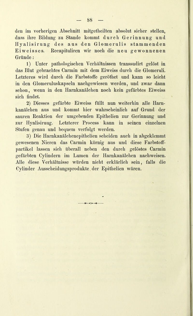 den im vorherigen Abschnitt mitgetheilten absolut sicher stellen, dass ihre Bildung zu Stande kommt durch Gerinnung und Hyalisirung des aus den Glomerulis stammenden Eiweisses. Recapituliren wir noch die neu gewonnenen Gründe: 1) Unter pathologischen Verhältnissen transsudirt gelöst in das Blut gebrachtes Carmin mit dem Eiweiss durch die Glomeruli. Letzteres wird durch die Farbstoffe geröthet und kann so leicht in den Glomeruluskapseln nachgewiesen werden, und zwar dann schon, wenn in den Harnkanälchen noch kein gefärbtes Eiweiss sich findet. 2) Diesses gefärbte Eiweiss füllt nun weiterhin alle Harn- kanälchen aus und kommt hier wahrscheinlich auf Grund der sauren Reaktion der umgebenden Epithelien zur Gerinnung und zur Hyalisiruug. Letzterer Process kann in seinen einzelnen Stufen genau und bequem verfolgt werden. 3) Die Harnkanälchenepithelien scheiden auch in abgeklemmt gewesenen Nieren das Carmin körnig aus und diese Farbstoff- partikel lassen sich überall neben den durch gelöstes Carmin gefärbten Cylindern im Lumen der Harnkanälchen nachweisen. Alle diese Verhältnisse würden nicht erklärlich sein, falls die Cylinder Ausscheidungsprodukte, der Epithelien wären.