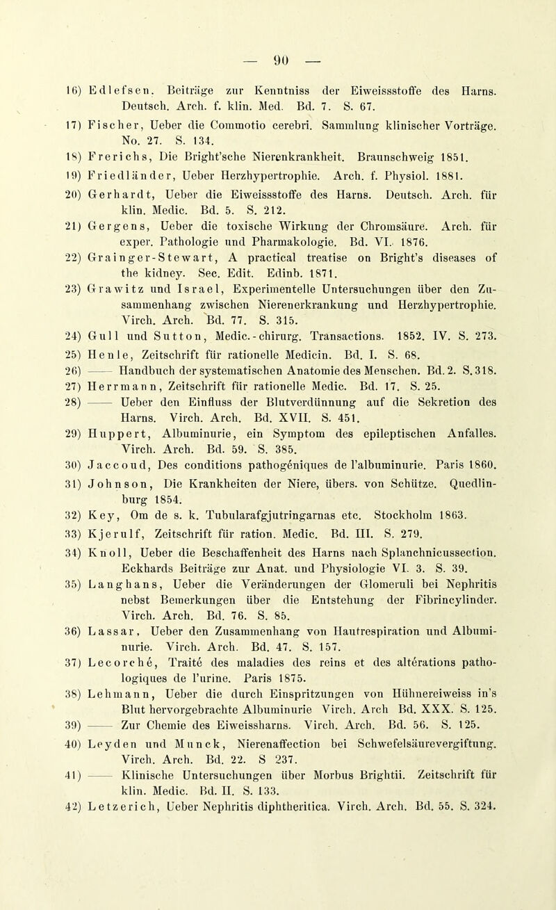 16) Edlefsen. Beitrüge zur Kenntniss der Eiweissstoffe des Harns. Deutsch. Arch. f. klin. Med. Bd. 7. S. 67. 17) Fischer, Ueber die Commotio cerebri. Sammlung klinischer Vorträge. No. 27. S. 134. 18) Frerichs, Die Bright’sche Nierenkrankheit. Braunschweig 1851. 19) Friedländer, Ueber Herzhypertrophie. Arch. f. Physiol. 1881. 20) Gerhardt, Ueber die Eiweissstoffe des Harns. Deutsch. Arch. für klin. Medic. Bd. 5. S. 212. 21) Ger ge ns, Ueber die toxische Wirkung der Chromsäure. Arch. für exper. Pathologie und Pharmakologie. Bd. VI. 1876. 22) Grainger-Stewart, A practical treatise on Bright’s diseases of the ltidney. Sec. Edit. Edinb. 1871. 23) Grawitz und Israel, Experimentelle Untersuchungen über den Zu- sammenhang zwischen Nierenerkrankung und Herzhypertrophie. Virch. Arch. Bd. 77. S. 315. 24) Gull und Sutton, Medic. - Chirurg. Transactions. 1852. IV. S. 273. 25) Heule, Zeitschrift für rationelle Medicin. Bd. I. S. 68. 26) — Handbuch der systematischen Anatomie des Menschen. Bd. 2. S.318. 27) Herrmann, Zeitschrift für rationelle Medic. Bd. 17. S. 25. 28) Ueber den Einfluss der Blutverdünnung auf die Sekretion des Harns. Virch. Arch. Bd. XVII. S. 451. 29) Huppert, Albuminurie, ein Symptom des epileptischen Anfalles. Virch. Arch. Bd. 59. S. 385. 30) Jaccoud, Des conditions pathogeniques de Palbuminurie. Paris 1860. 31) Johnson, Die Krankheiten der Niere, übers, von Schütze. Quedlin- burg 1854. 32) Key, Om de s. k. Tubularafgjutringarnas etc. Stockholm 1863. 33) Kjerulf, Zeitschrift für ration. Medic. Bd. HI. S. 279. 34) Kn oll, Ueber die Beschaffenheit des Plarns nach Splanchnicussection. Eckhards Beiträge zur Anat. und Physiologie VI. 3. S. 39. 35) Langhans, Ueber die Veränderungen der Glomeruli bei Nephritis nebst Bemerkungen über die Entstehung der Fibrincylinder. Virch. Arch. Bd. 76. S. 85. 36) Lassar, Ueber den Zusammenhang von Hautrespiration und Albumi- nurie. Virch. Arch. Bd. 47. S. 157. 37) Lecorche, Traite des maladies des reins et des alterations patho- logiques de l’urine. Paris 1875. 38) Lehmann, Ueber die durch Einspritzungen von Hiihnereiweiss in’s Blut hervorgebrachte Albuminurie Virch. Arch Bd. XXX. S. 125. 39) Zur Chemie des Eiweissharns. Virch. Arch. Bd. 56. S. 125. 40) Leyden und Munck, Nierenaffection bei Schwefelsäurevergiftung. Virch. Arch. Bd. 22. S 237. 41) Klinische Untersuchungen über Morbus Brightii. Zeitschrift für klin. Medic. Bd. II. S. 133. 42) Letzerich, Ueber Nephritis diphtheritica. Virch. Arch. Bd. 55. S. 324.