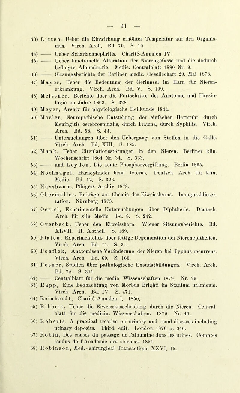 43) Litten, Ueber die Einwirkung erhöhter Temperatur auf den Organis- mus. Virch. Arch. Bd. 70. S. 10. 44) Ueber Scharlachnephritis. CharitAAnnalen IV. 45) Ueber functionelle Alteration der Nierengefässe und die dadurch bedingte Albuminurie. Medic. Centralblatt 1880 Nr. 9. 46) Sitzungsberichte der Berliner medic. Gesellschaft 29. Mai 1878. 47) Mayer, Ueber die Bedeutung der Gerinnsel im Harn für Nieren- erkrankung. Virch. Arch. Bd. V. S. 199. 48) Meissner, Berichte über die Fortschritte der Anatomie und Physio- logie im Jahre 1863. S. 328. 49) Meyer, Archiv für physiologische Heilkunde 1844. 50) Mosler, Neuropathische Entstehung der einfachen Harnruhr durch Meningitis cerebrospinalis, durch Trauma, durch Syphilis. Virch. Arch. Bd. 58. S. 44. 51) Untersuchungen über den Uebergang von Stoffen in die Galle. Virch. Arch. Bd. XIII. S. 185. 52) Munk, Ueber Circulationsstörungen in den Nieren. Berliner klin. Wochenschrift 1864 Nr. 34. S. 333. 53) und Leyden, Die acute Phosphorvergiftung. Berlin 1865. 54) Nothnagel, Harncylinder beim Icterus. Deutsch. Arch. für klin. Medic. Bd. 12. S. 326. 55) Nuss bäum, Pflügers Archiv 1878. 56) Obermüller, Beiträge zur Chemie des Eiweissharns. Inauguraldisser- tation. Nürnberg 1873. 57) Oertel, Experimentelle Untersuchungen Uber Diphtherie. Deutsch- Arch. für klin. Medic. Bd. 8. S. 242. 58) Overbeck, Ueber den Eiweissharn. Wiener Sitzungsberichte. Bd. XLVII. II. Abtheil S. 189. 59) Platen, Experimentelles über fettige Degeneration der Nierenepithelien. Virch. Arch. Bd. 71. S. 31. 60) Ponfick, Anatomische Veränderung der Nieren bei Typhus recurrens. Virch. Arch Bd. 60. S. 160. 61) Posner, Studien über pathologische Exsudatbildungen. Virch. Arch. Bd. 79. S. 311. 62) Centralblatt für die medic. Wissenschaften 1879. Nr. 29. 63) ßapp, Eine Beobachtung von Morbus Brighti im Stadium urämicum. Virch. Arch. Bd. IV. S. 471. 64) Reinhardt, CharitAAnnalen I. 1850. 65) Ribbert, Ueber die Eiweissausscheidung durch die Nieren. Central- blatt für die medicin. Wissenschaften. 1879. Nr. 47. 66) Roberts, A practical treatise on urinary and renal diseases including urinary deposits. Third. edit. London 1876 p. 346. 67) Robin, Des causes du passage de l’albumine dans les urines. Comptes rendus de PAcademie des Sciences 1851. 68) Robinson, Med.-chirurgical Transactions XXVI. 15.