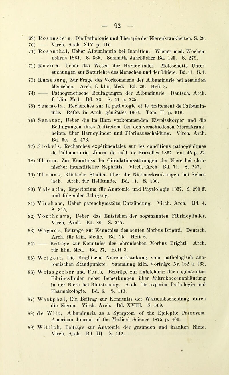 69) Rosenstein, Die Pathologie und Therapie der Nierenkrankheiten. S. 29. 70) Virch. Arch. XIV p. 110. 71) Rosenthal, Ueber Albuminurie bei Inanition. Wiener med. Wochen- schrift 1864. S. 365. Schmidts Jahrbücher Bd. 125. S. 279. 72) Rovida, Ueber das Wesen der Harncylinder. Moleschotts Unter- suchungen zur Naturlehre des Menschen und der Thiere. Bd. 11. S. 1. 73) Runeberg, Zur Frage des Vorkommens der Albuminurie bei gesunden Menschen. Arch. f. klin. Med. Bd. 26. Heft 3. 74) Pathogenetische Bedingungen der Albuminurie. Deutsch. Arch. f. klin. Med. Bd. 23. S. 41 u. 225. 75) Semmola, Recherches sur la pathologie et le traitement de l’albumin- urie. Refer. in Arch. generales 1867. Tom. II. p. 616. 76) Senator, Ueber die im Harn vorkommenden Eiweisskörper und die Bedingungen ihres Auftretens bei den verschiedenen Nierenkrank- heiten, über Harncylinder und Fibrinausscheidung. Virch. Arch. Bd. 60. S. 476. 77) Stokvis, Recherches experimentales sur les conditions pathogeniques de l’albuminurie. Journ. de med. de Bruxelles 1867. Vol. 45 p. 22. 78) Thoma, Zur Kenntniss der Circulationsstörungen der Niere bei chro- nischer interstitieller Nephritis. Virch. Arch! Bd. 71. S. 227. 79) Thomas, Klinische Studien über die Nierenerkrankungen bei Schar- lach. Arch. für Heilkunde. Bd. 11. S. 130. 80) Valentin, Repertorium für Anatomie und Physiologie 1837. S. 290 ff. und folgender Jahrgang. 81) Virchow, Ueber parenchymatöse Entzündung. Virch. Arch. Bd. 4. S. 315. 82) Voorhoeve, Ueber das Entstehen der sogenannten Fibrincylinder. Virch. Arch. Bd. 80. S. 247. 83) Wagner, Beiträge zur Kenntniss des acuten Morbus Brighti. Deutsch. Arch. für klin. Medic. Bd. 25. Heft 6. 84) Beiträge zur Kenntniss des chronischen Morbus Brighti. Arch. für klin. Med. Bd. 27. Heft 3. 85) Weigert, Die Brightsche Nierenerkrankung vom pathologisch - ana* tomischen Standpunkte. Sammlung klin. Vorträge Nr. 162 u. 163. 86) Weissgerber und Perls. Beiträge zur Entstehung der sogenannten Fibrincylinder nebst Bemerkungen über Mikrokoccenanhäufung in der Niere bei Blutstauung. Arch. für experim. Pathologie und Pharmakologie. Bd. 6. S. 113. 87) Westphal, Ein Beitrag zur Kenntniss der Wasserabscheidung durch die Nieren. Virch. Arch. Bd. XVIII. S. 509. 88) de Witt, Albuminuria as a Symptom of the Epileptic Paroxysm. American Journal of the Medical Science 1875 p. 460. 89) Wittich, Beiträge zur Anatomie der gesunden und kranken Niere. Virch. Arch. Bd. III. S. 142.