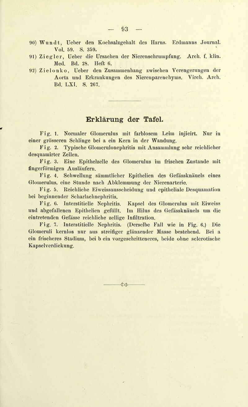 93 90) Wundt, Ueber den Kochsalzgehalt des Harns. Erdinanns Journal. Vol. 59. S. 359. 91) Ziegler, Ueber die Ursachen der Nierenschrumpfung. Arch. f. klin. Med. Bd. 28. Heft 6. 92) Zielonko, Ueber den Zusammenhang zwischen Verengerungen der Aorta und Erkrankungen des Nierenparenchyms. Virch. Arch. Bd. LXI. S. 267. Erklärung der Tafel. Fig. 1. Normaler Glomernlus mit farblosem Leim injicirt. Nur in einer grösseren Schlinge bei a ein Kern in der Wandung. Fig. 2. Typische Glomerulonephritis mit Ansammlung sehr reichlicher desquamirter Zellen. Fig. 3. Eine Epithelzelle des Glomerulus im frischen Zustande mit fingerförmigen Ausläufern. Fig. 4. Schwellung sämmtlicher Epithelien des Gefässknäuels eines Glomerulus, eine Stunde nach Abklemmung der Nierenarterie. Fig. 5. Reichliche Eiweissausscheidung und epitheliale Desquamation bei beginnender Scharlachnephritis. Fig. 6. Interstitielle Nephritis. Kapsel des Glomerulus mit Eiweiss und abgefallenen Epithelien gefüllt. Im Hilus des Gefässknäuels um die eintretenden Gefässe reichliche zellige Infiltration. Fig. 7. Interstitielle Nephritis. (Derselbe Fall wie in Fig. 6.) Die Glomeruli kernlos nur aus streifiger glänzender Masse bestehend. Bei a ein frischeres Stadium, bei b ein vorgeschritteneres, beide ohne sclerotische Kapselverdickung. -<£<£>