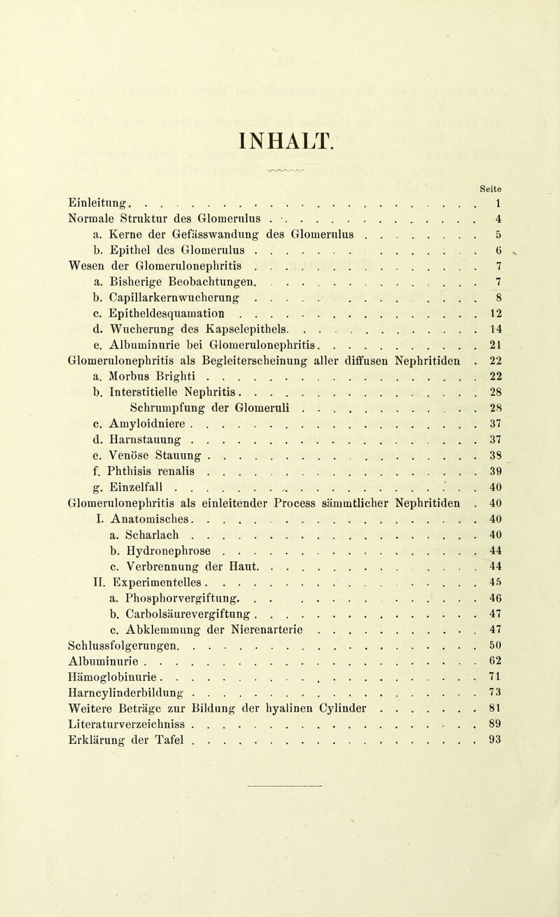 INHALT. Seite Einleitung 1 Normale Struktur des Glomerulus . ■ 4 a. Kerne der Gefässwandung des Glomerulus 5 b. Epithel des Glomerulus 6 ^ Wesen der Glomerulonephritis 7 a. Bisherige Beobachtungen. 7 b. Capillarkernwucherung ......... 8 c. Epitheldesquamation 12 d. Wucherung des Kapselepithels. 14 e. Albuminurie bei Glomerulonephritis 21 Glomerulonephritis als Begleiterscheinung aller diffusen Nephritiden . 22 a. Morbus Brighti 22 b. Interstitielle Nephritis 28 Schrumpfung der Glomeruli . . 28 c. Amyloidniere 37 d. Harnstauung 37 e. Venöse Stauung 38 f. Phthisis renalis 39 g. Einzelfall . . 40 Glomerulonephritis als einleitender Process sämmtlicher Nephritiden . 40 I. Anatomisches 40 a. Scharlach 40 b. Hydronephrose 44 c. Verbrennung der Haut 44 II. Experimentelles. 45 a. Phosphorvergiftung. . . ..... 46 b. Carboisäurevergiftung 47 c. Abklemmung der Nierenarterie .47 Schlussfolgerungen 50 Albuminurie 62 Hämoglobinurie 71 Ilarncylinderbildung 7 3 Weitere Beträge zur Bildung der hyalinen Cylinder 81 Literaturverzeichniss 89 Erklärung der Tafel 93