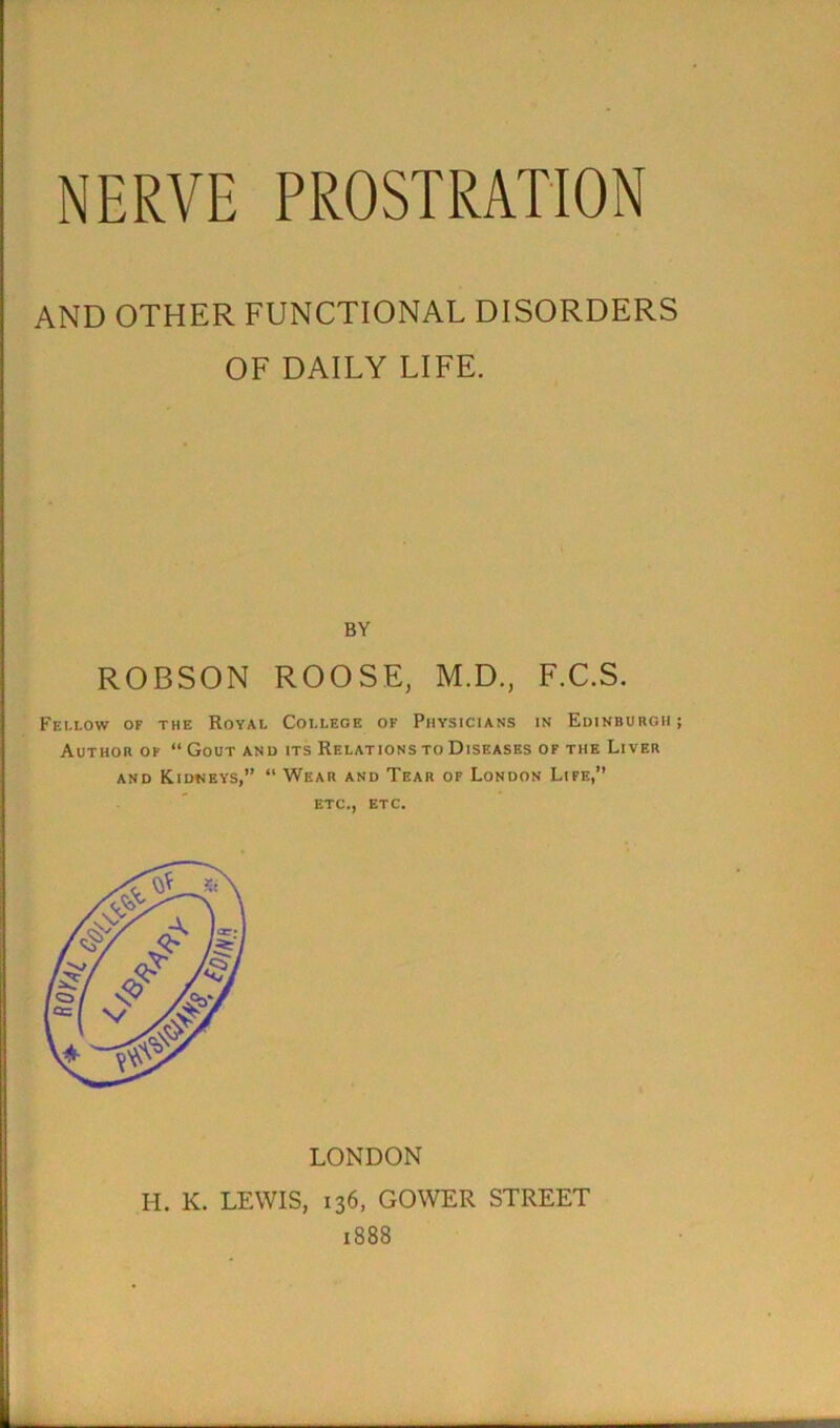 AND OTHER FUNCTIONAL DISORDERS OF DAILY LIFE. BY ROBSON ROOSE, M.D., F.C.S. Fellow of the Royal College of Physicians in Edinburgh ; Author of “ Gout and its Relations to Diseases of the Liver and Kidneys,” “ Wear and Tear of London Life,’’ etc., etc. LONDON H. K. LEWIS, 136, GOWER STREET 1888