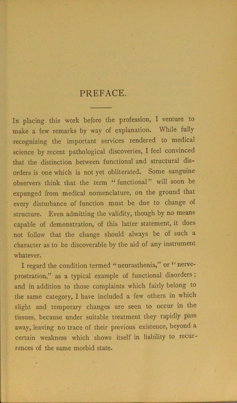 PREFACE. In placing this work before the profession, I venture to make a few remarks by way of explanation. While fully recognizing the important services rendered to medical science by recent pathological discoveries, I feel convinced that the distinction between functional and structural dis- orders is one which is not yet obliterated. Some sanguine observers think that the term “ functional ” will soon be expunged from medical nomenclature, on the ground that every disturbance of function must be due to change of structure. Even admitting the validity, though by no means capable of demonstration, of this latter statement, it does not follow that the change should always be of such a character as to be discoverable by the aid of any instrument whatever. I regard the condition termed “neurasthenia,” or “ nerve- prostration,” as a typical example of functional disorders ; and in addition to those complaints which fairly belong to the same category, I have included a few others in which slight and temporary changes are seen to occur in the tissues, because under suitable treatment they rapidly pass away, leaving no trace of their previous existence, beyond a certain weakness which shows itself in liability to recur- rences of the same morbid state.