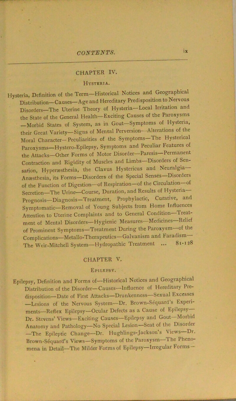 CHAPTER IV. Hysteria. Hysteria, Definition of the Term—Historical Notices and Geographical Distribution-Causes-Ageand Hereditary Predisposition to Nervous Disorders—The Uterine Theory of Hysteria—Local Irritation and the State of the General Health—Exciting Causes of the Paroxysms Morbid States of System, as in Gout—Symptoms of Hysteria, their Great Variety—Signs of Mental Perversion- -Alterations of the Moral Character—Peculiarities of the Symptoms—The Hysterical Paroxysms—Hystero-Epilepsy, Symptoms and Peculiar Features of the Attacks—Other Forms of Motor Disorder—Paresis Permanent Contraction and Rigidity of Muscles and Limbs—Disorders of Sen- sation, Hyperesthesia, the Clavus Hystericus and Neuralgia— Anaesthesia, its Forms—Disorders of the Special Senses—Disorders of the Function of Digestion—of Respiration—of the Circulation—of Secretion—The Urine—Course, Duration, and Results of Hysteria- Prognosis—Diagnosis—Treatment, Prophylactic, Curative, and Symptomatic—Removal of Young Subjects from Home Influences Attention to Uterine Complaints and to General Condition I reat- ment of Mental Disorders—Hygienic Measures—Medicines—Relief of Prominent Symptoms—Treatment During the Paroxysm—of the Complications—Metallo-Therapeutics—Galvanism and Faradism— The Weir-Mitchell System— Hydropathic Treatment ... 81-128 CHAPTER V. Epilepsy. Epilepsy, Definition and Forms of—Historical Notices and Geographical Distribution of the Disorder— Causes—Influence of Hereditary Pre- disposition—Date of First Attacks—Drunkenness—Sexual Excesses —Lesions of the Nervous System—Dr. Brown-Se'quard’s Experi- ments—Reflex Epilepsy—Ocular Defects as a Cause of Epilepsy Dr. Stevens’ Views—Exciting Causes—Epilepsy and Gout—Morbid Anatomy and Pathology—No Special Lesion—Scat of the Disorder —The Epileptic Change—Dr. Hughlings-Jackson’s Views—Dr. Brown-Scquard’s Views—Symptoms of the Paroxysm—The Pheno- mena in Detail—The Milder Forms of Epilepsy—Irregular Forms-