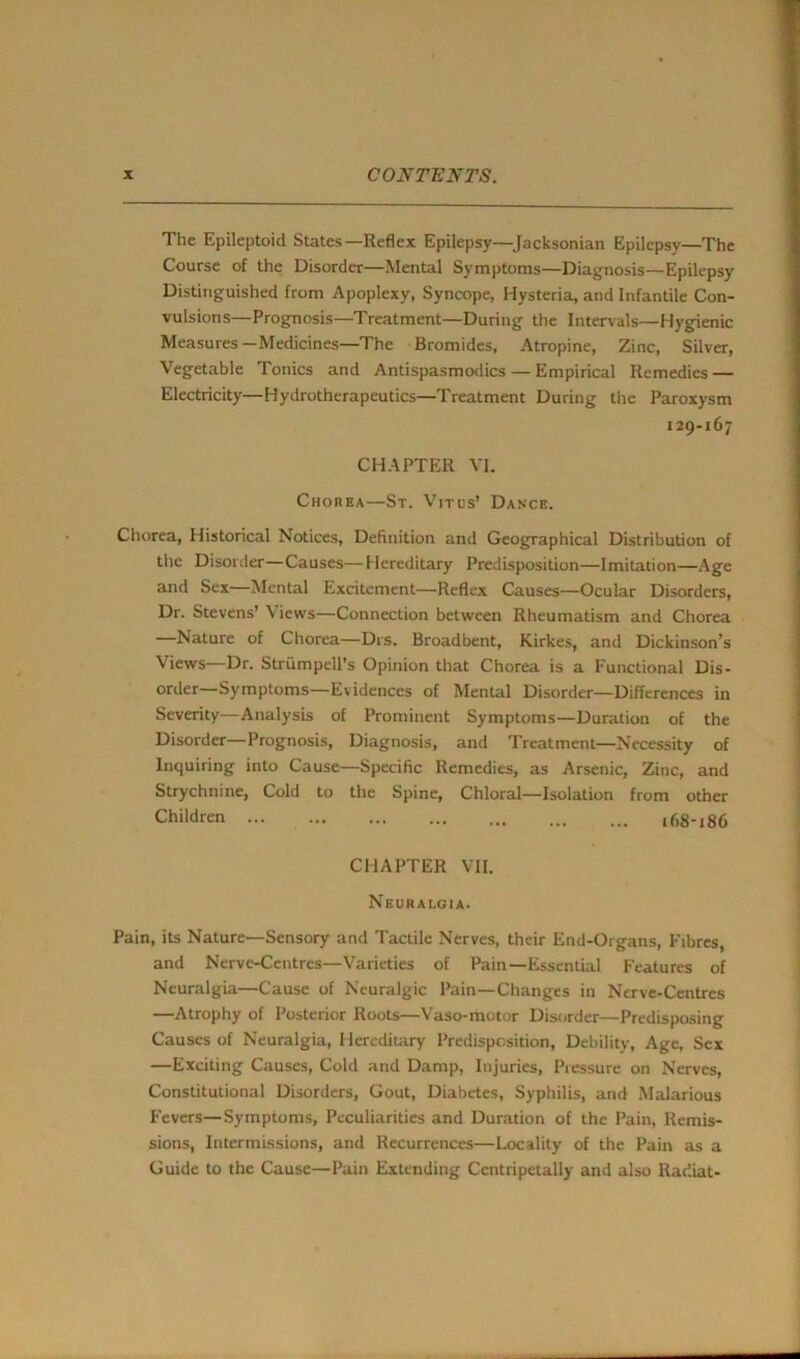 The Epileptoid States—Reflex Epilepsy—Jacksonian Epilepsy—The Course of the Disorder—Mental Symptoms—Diagnosis—Epilepsy Distinguished from Apoplexy, Syncope, Hysteria, and Infantile Con- vulsions—Prognosis—Treatment—During the Intervals—Hygienic Measures—Medicines—The Bromides, Atropine, Zinc, Silver, Vegetable Tonics and Antispasmodics — Empirical Remedies — Electricity—Hydrotherapeutics—Treatment During the Paroxysm 129-167 CHAPTER VI. Chorea—St. Vitus’ Dance. Chorea, Historical Notices, Definition and Geographical Distribution of the Disorder—Causes—Hereditary Predisposition—Imitation—Age and Sex—Mental Excitement—Reflex Causes—Ocular Disorders, Dr. Stevens’ Views—Connection between Rheumatism and Chorea Nature of Chorea—Drs. Broadbent, Kirkes, and Dickinson’s Views—Dr. Strumpell’s Opinion that Chorea is a Functional Dis- order—Symptoms—Evidences of Mental Disorder—Differences in Severity—Analysis of Prominent Symptoms—Duration of the Disorder—Prognosis, Diagnosis, and Treatment—Necessity of Inquiring into Cause—Specific Remedies, as Arsenic, Zinc, and Strychnine, Cold to the Spine, Chloral—Isolation from other Children 168-186 CHAPTER VII. Neuralgia. Pain, its Nature—Sensory and Tactile Nerves, their End-Organs, Fibres, and Nerve-Centres—Varieties of Pain—Essential Features of Neuralgia—Cause of Neuralgic Pain—Changes in Nerve-Centres —Atrophy of Posterior Roots—Vaso-motor Disorder—Predisposing Causes of Neuralgia, Hereditary Predisposition, Debility, Age, Sex —Exciting Causes, Cold and Damp, Injuries, Pressure on Nerves, Constitutional Disorders, Gout, Diabetes, Syphilis, and Malarious Fevers—Symptoms, Peculiarities and Duration of the Pain, Remis- sions, Intermissions, and Recurrences—Locality of the Pain as a Guide to the Cause—Pain Extending Centripetally anti also Radiat-