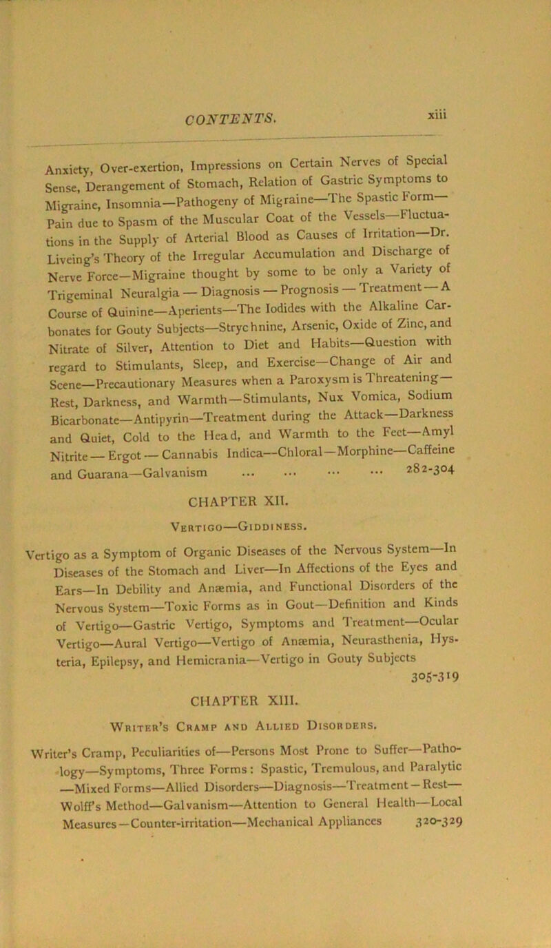 Anxiety, Over-exertion, Impressions on Certain Nerves of Special Sense, Derangement of Stomach, Relation of Gastric Symptoms to Migraine, Insomnia—Pathogeny of Migraine—The Spastic I-orm— Pain due to Spasm of the Muscular Coat of the Vessels—Fluctua- tions in the Supply of Arterial Blood as Causes of Irritation-Dr Liveing’s Theory of the Irregular Accumulation and Discharge of Nerve Force—Migraine thought by some to be only a Variety of Trigeminal Neuralgia — Diagnosis — Prognosis — Treatment —A Course of Quinine-Aperients—'The Iodides with the Alkaline Car- bonates for Gouty Subjects—Strychnine, Arsenic, Oxide of Zinc,and Nitrate of Silver, Attention to Diet and Habits Question witli regard to Stimulants, Sleep, and Exercise—Change of Air and Scene—Precautionary Measures when a Paroxysm is 1 hreatening— Rest, Darkness, and Warmth—Stimulants, Nux Vomica, Sodium Bicarbonate—Antipyrin—Treatment during the Attack—Darkness and Quiet, Cold to the Head, and Warmth to the Feet—Amyl Nitrite — Ergot — Cannabis Indica—Chloral—Morphine—Caffeine and Guarana—Galvanism 282-304 CHAPTER XII. Vertigo—Giddiness. Vertigo as a Symptom of Organic Diseases of the Nervous System In Diseases of the Stomach and Liver—In Affections of the Eyes and Ears—In Debility and Anaemia, and Functional Disorders of the Nervous System—Toxic Forms as in Gout—Definition and Kinds of Vertigo—Gastric Vertigo, Symptoms and Treatment—Ocular Vertigo—Aural Vertigo—Vertigo of Antemia, Neurasthenia, Hys- teria, Epilepsy, and Hemicrania—Vertigo in Gouty Subjects 3°S.l19 CHAPTER XIII. Writer’s Cramp and Allied Disorders. Writer’s Cramp, Peculiarities of—Persons Most Prone to Suffer—Patho- logy—Symptoms, Three Forms: Spastic, Tremulous, and Paralytic —Mixed Forms—Allied Disorders—Diagnosis—Treatment—Rest— Wolff’s Method—Galvanism—Attention to General Health—Local Measures—Counter-irritation—Mechanical Appliances 320-329