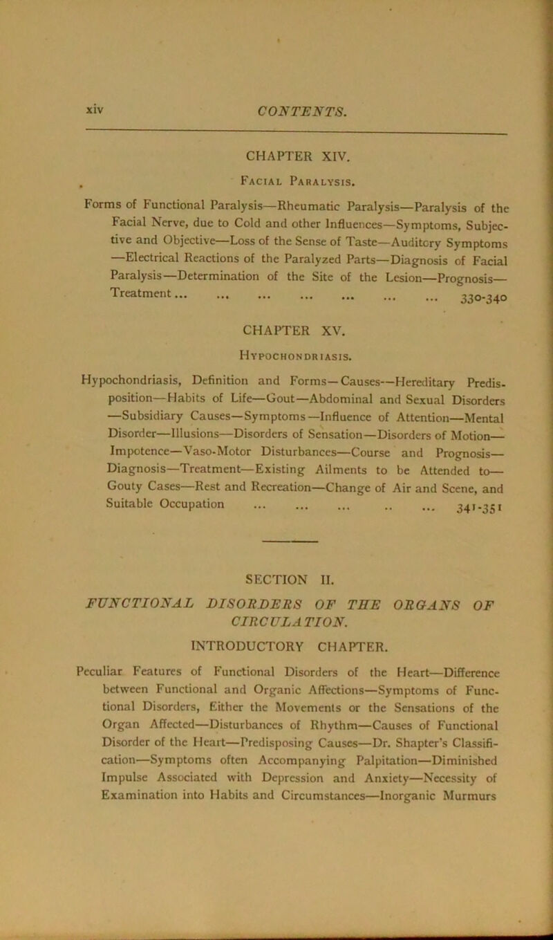 CHAPTER XIV. Facial Paralysis. Forms of Functional Paralysis—Rheumatic Paralysis—Paralysis of the Facial Nerve, due to Cold and other Influences—Symptoms, Subjec- tive and Objective—Loss of the Sense of Taste—Auditory Symptoms —Electrical Reactions of the Paralyzed Parts—Diagnosis of Facial Paralysis—Determination of the Site of the Lesion—Prognosis— Treatment... ... ... ... ... 220-3^0 CHAPTER XV. Hypochondriasis. Hypochondriasis, Definition and Forms—Causes—Hereditary Predis- position—Habits of Life—Gout—Abdominal and Sexual Disorders —Subsidiary Causes—Symptoms—Influence of Attention—Mental Disorder—Illusions—Disorders of Sensation—Disorders of Motion— Impotence—Vaso-Motor Disturbances—Course and Prognosis Diagnosis—Treatment—Existing Ailments to be Attended to— Gouty Cases—Rest and Recreation—Change of Air and Scene, and Suitable Occupation ... ... ... .. ... 341-351 SECTION II. FUNCTIONAL DISORDERS OF TEE ORGANS OF CIRCULATION. INTRODUCTORY CHAPTER. Peculiar Features of Functional Disorders of the Heart—Difference between Functional and Organic Affections—Symptoms of Func- tional Disorders, Either the Movements or the Sensations of the Organ Affected—Disturbances of Rhythm—Causes of Functional Disorder of the Heart—Predisposing Causes—Dr. Shapter’s Classifi- cation—Symptoms often Accompanying Palpitation—Diminished Impulse Associated with Depression and Anxiety—Necessity of Examination into Habits and Circumstances—Inorganic Murmurs