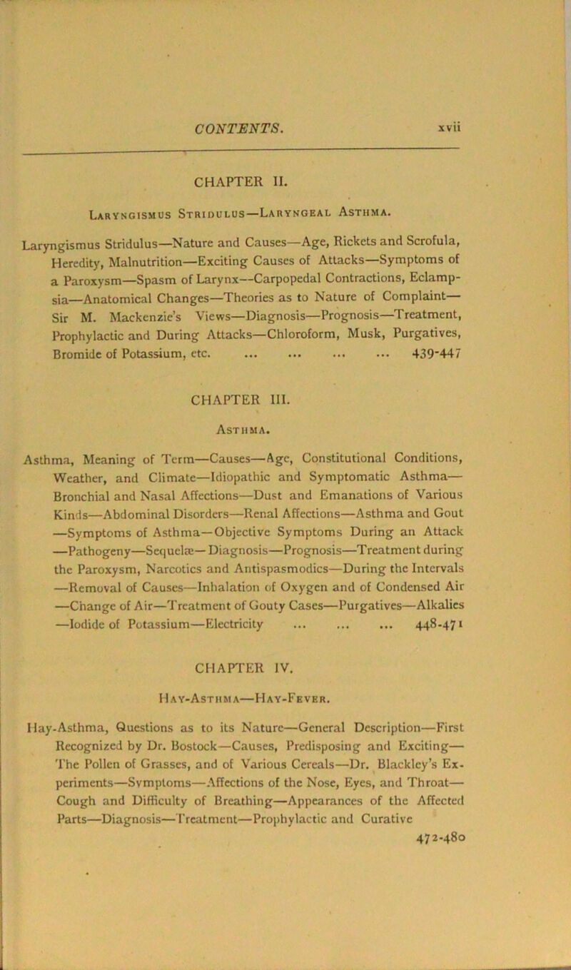 CHAPTER II. Laryngismus Stridulus—Laryngeal Asthma. Laryngismus Stridulus—Nature and Causes Age, Rickets and Scrofula, Heredity, Malnutrition—Exciting Causes of Attacks—Symptoms of a Paroxysm—Spasm of Larynx—Carpopedal Contractions, Eclamp- sia—Anatomical Changes—Theories as to Nature of Complaint— Sir M. Mackenzie’s Views—Diagnosis—Prognosis—Treatment, Prophylactic and During Attacks—Chloroform, Musk, Purgatives, Bromide of Potassium, etc. ... ... ... ... 439'447 CHAPTER HI. Asthma. Asthma, Meaning of Term—Causes—Age, Constitutional Conditions, Weather, and Climate—Idiopathic and Symptomatic Asthma— Bronchial and Nasal Affections—Dust and Emanations of Various Kinds—Abdominal Disorders—Renal Affections—Asthma and Gout —Symptoms of Asthma—Objective Symptoms During an Attack —Pathogeny—Sequela:— Diagnosis—Prognosis—Treatment during the Paroxysm, Narcotics and Antispasmodics—During the Intervals —Removal of Causes—Inhalation of Oxygen and of Condensed Air —Change of Air—Treatment of Gouty Cases—Purgatives—Alkalies —Iodide of Potassium—Electricity ... 448-471 CHAPTER IV. Hay-Asthma—Hay-Fever. Hay-Asthma, Questions as to its Nature—General Description—First Recognized by Dr. Bostock—Causes, Predisposing and Exciting— The Pollen of Grasses, and of Various Cereals—Dr. Blackley’s Ex- periments—Symptoms—Affections of the Nose, Eyes, and Throat— Cough and Difficulty of Breathing—Appearances of the Affected Parts—Diagnosis—Treatment—Prophylactic and Curative 472-480