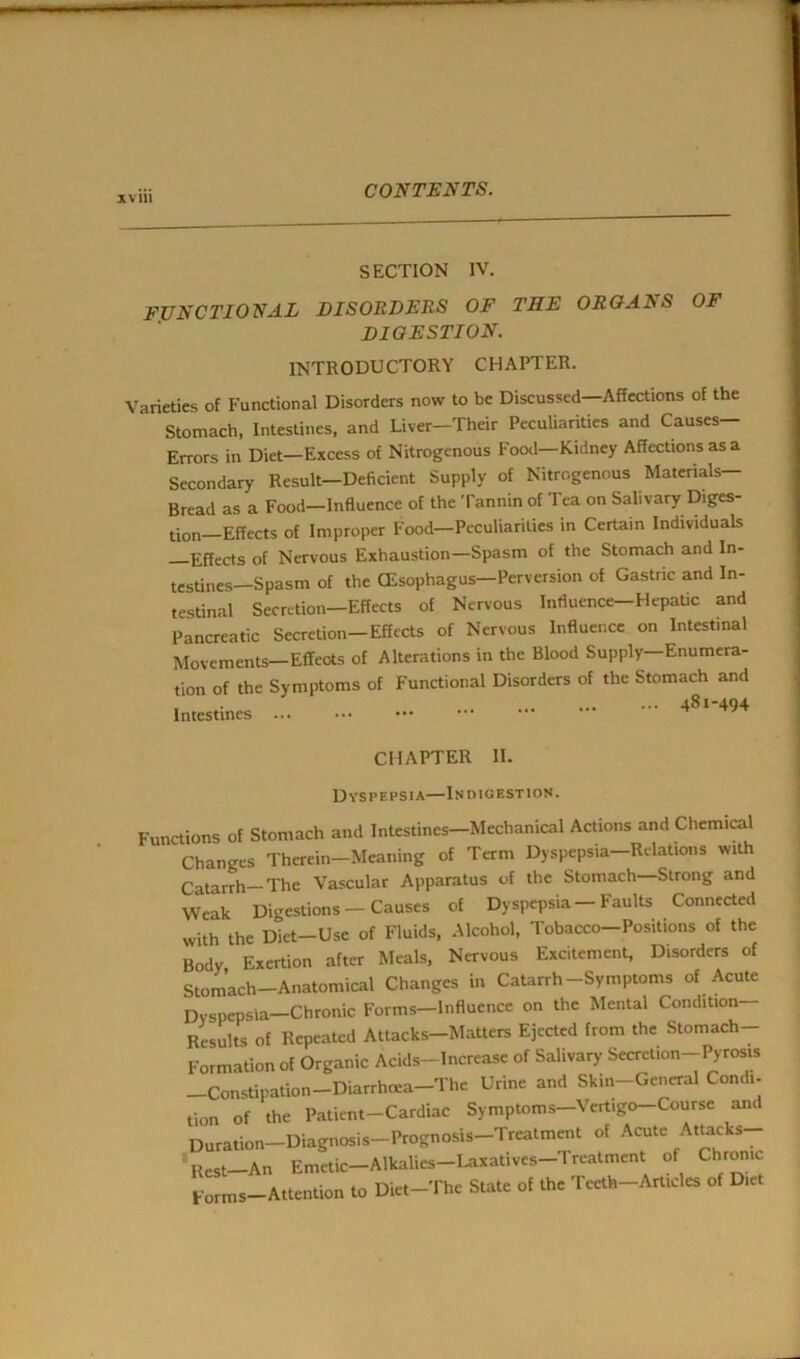 SECTION IV. FUNCTIONAL DISORDERS OF THE ORGANS OF digestion. INTRODUCTORY CHAPTER. Varieties of Functional Disorders now to be Discussed—Affections of the Stomach, Intestines, and Liver-Their Peculiarities and Causes— Errors in Diet—Excess of Nitrogenous Food—Kidney Affections as a Secondary Result—Deficient Supply of Nitrogenous Materials— Bread as a Food-Influence of the Tannin of Tea on Salivary Diges- tion—Effects of Improper Food—Peculiarities in Certain Individuals Effects of Nervous Exhaustion—Spasm of the Stomach and In- testines—Spasm of the CEsophagus—Perversion of Gastric and In- testinal Secretion—Effects of Nervous Influence-Hepatic and Pancreatic Secretion-Effects of Nervous Influence on Intestinal Movements—Effects of Alterations in the Blood Supply Enumera- tion of the Symptoms of Functional Disorders of the Stomach and , 481-494 CHAPTER II. Dyspepsia—Indigestion. Functions of Stomach and Intestines—Mechanical Actions and Chemical Changes Therein—Meaning of Term Dyspepsia—Relations with Catarrh—The Vascular Apparatus of the Stomach—Strong and Weak Digestions — Causes of Dyspepsia—Faults Connected with the Diet-Use of Fluids, Alcohol, Tobacco-Positions of the Body Exertion after Meals, Nervous Excitement, Disorders of Stomach-Anatomical Changes in Catarrh-Symptoms of Acute Dyspepsia-Chronic Forms—Influence on the Mental Condition- Results of Repeated Attacks-Matters Ejected from the Stomach- Formation of Organic Acids-Increase of Salivary Secretion-Pyrosis Constipation—Diarrhoea—The Urine and Skin-General Condi- tion of the Patient-Cardiac Symptoms—Vertigo-Course and Duration-Diagnosis-Prognosis-Treatment of Acute Attacks- ' Rest—An Emetic—Alkalies Laxatives Treatment of Chronic Forms-Attention to Diet-The State of the Teeth-Art.cles of Diet