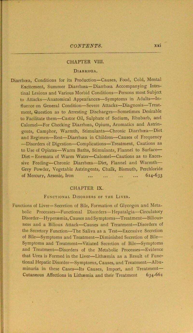 CHAPTER VIII. Diarrhcea. Diarrhoea, Conditions for its Production—Causes, Food, Cold, Mental Excitement, Summer Diarrhoea—Diarrhoea Accompanying Intes- tinal Lesions and Various Morbid Conditions—Persons most Subject to Attacks—Anatomical Appearances—Symptoms in Adults—In- fluence on General Condition—Severe Attacks—Diagnosis—Treat- ment, Question as to Arresting Discharges—Sometimes Desirable to Facilitate them—Castor Oil, Sulphate of Sodium, Rhubarb, and Calomel—For Checking Diarrhcea, Opium, Aromatics and Astrin- gents, Camphor, Warmth, Stimulants—Chronic Diarrhoea—Diet and Regimen—Rest—Diarrhoea in Children—Causes of Frequency —Disorders of Digestion—Complications—Treatment, Cautions as to Use of Opiates—Warm Baths, Stimulants, Flannel to Surface— Diet —Enemata of Warm Water—Calomel—Cautions as to Exces- sive Feeding—Chronic Diarrhoea—Diet, Flannel and Warmth— Grey Powder, Vegetable Astringents, Chalk, Bismuth, Perchloride of Mercury, Arsenic, Iron ... ... ... ... 614-633 CHAPTER IX. Functional Disorders of the Liver. Functions of Liver— Secretion of Bile, Formation of Glycogen and Meta- bolic Processes—Functional Disorders—Hepatalgia—Circulatory Disorder—Hyperremia, Causes and Symptoms—Treatment—Bilious- ness and a Bilious Attack—Causes- and Treatment—Disorders of the Secretory Function—The Saliva as a Test—Excessive Secretion of Bile—Symptoms and Treatment—Diminished Secretion of Bile— Symptoms and Treatment—Vitiated Secretion of Bile—Symptoms and Treatment—Disorders of the Metabolic Processes—Evidence that Urea is Formed in the Liver—Lithamia as a Result of Func- tional Hepatic Disorder—Symptoms, Causes, and Treatment—Albu- minuria in these Cases—Its Causes, Import, and Treatment— Cutaneous Affections in Lithaemia and their Treatment 634-661