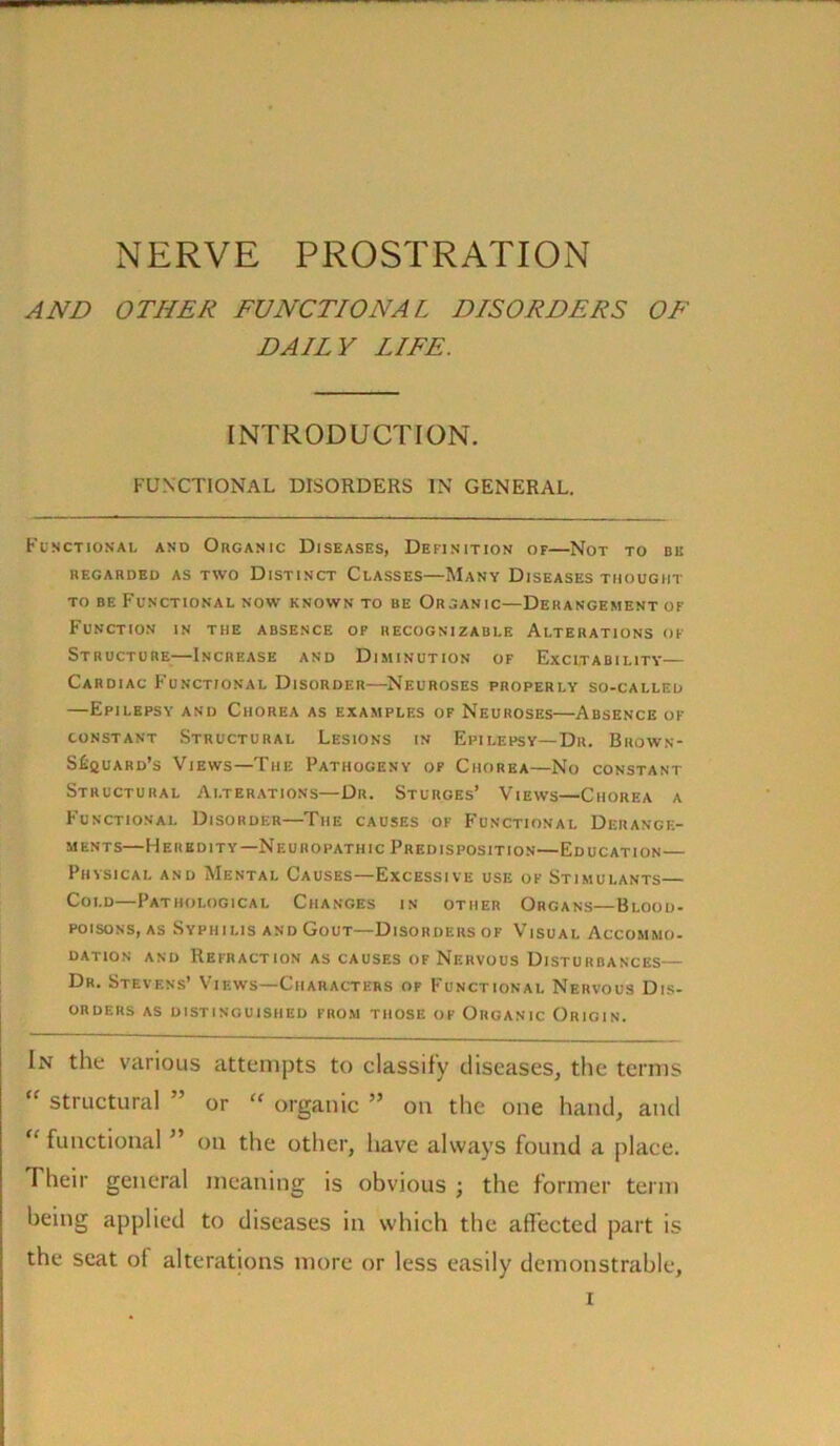 NERVE PROSTRATION AND OTHER FUNCTIONAL DISORDERS OF DAILY LIFE. INTRODUCTION. FUNCTIONAL DISORDERS IN GENERAL. Functional and Organic Diseases, Definition of—Not to be REGARDED AS TWO DISTINCT CLASSES MANY DISEASES THOUGHT to be Functional now known to be Organic—Derangement of Function in the absence of recognizable Alterations of Structure-—Increase and Diminution of Excitability— Cardiac Functional Disorder—Neuroses properly so-called —Epilepsy and Chorea as examples of Neuroses—Absence of constant Structural Lesions in Epilepsy—Dr. Brown- S^quard’s Views—The Pathogeny of Chorea—No constant Structural Alterations—Dr. Sturges’ Views—Chorea a Functional Disorder—The causes of Functional Derange- ments—Heredity—Neuropathic Predisposition—Education— Physical and Mental Causes—Excessive use of Stimulants— Cold—Pathological Changes in other Organs—Blood- poisons, as Syphilis and Gout—Disorders of Visual Accommo- dation and Refraction as causes of Nervous Disturbances— Dr. Stevens’ Views—Characters of Functional Nervous Dis- orders AS DISTINGUISHED FROM THOSE OF ORGANIC ORIGIN. In the various attempts to classify diseases, the terms “ structural ” or  organic ” on the one hand, and “ functional ” on the other, have always found a place. Their general meaning is obvious ; the former term being applied to diseases in which the affected part is the scat of alterations more or less easily demonstrable. r