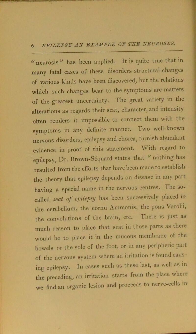 “ neurosis ” has been applied. It is quite true that in. many fatal cases of these disorders structural changes of various kinds have been discovered, but the lelations which such changes bear to the symptoms are matters of the greatest uncertainty. The great variety in the alterations as regards their seat, character, and intensity often renders it impossible to connect them with the symptoms in any definite manner. Two well-known nervous disorders, epilepsy and chorea, furnish abundant evidence in proof of this statement. With regard to epilepsy. Dr. Brown-Sequard states that “ nothing has resulted from the efforts that have been made to establish the theory that epilepsy depends on disease in any part having a special name in the nervous centres. The so- called seat of epilepsy has been successively placed in the cerebellum, the cornu Ammonis, the pons Varoln, the convolutions of the brain, etc. There is just as much reason to place that seat in those parts as there would be to place it in the mucous membrane of the bowels or the sole of the foot, or in any peripheric part of the nervous system where an irritation is found caus- ing epilepsy. In cases such as these last, as well as in the preceding, an irritation starts from the place where we find an organic lesion and proceeds to nerve-cells in