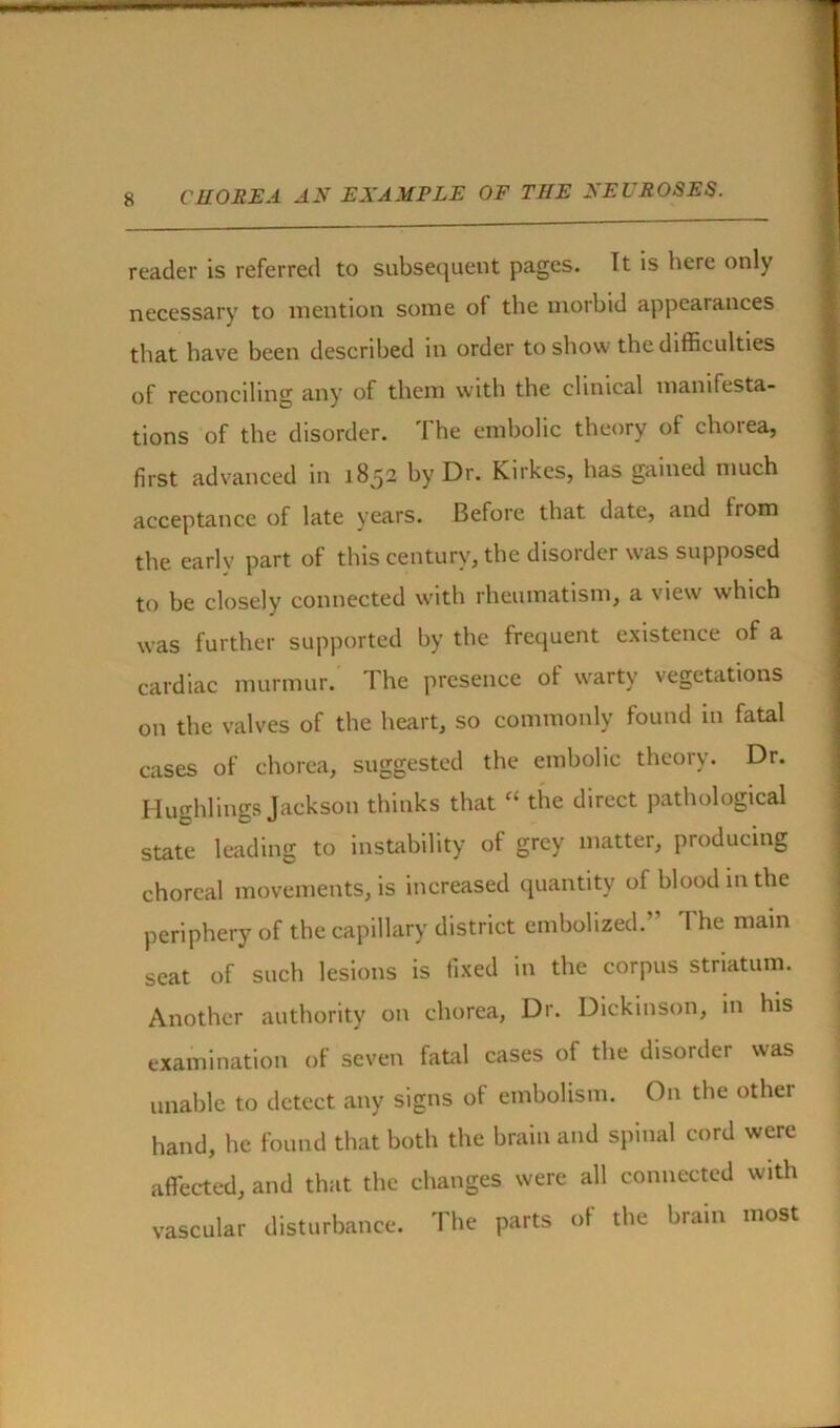 reader is referred to subsequent pages. It is here only necessary to mention some of the morbid appearances that have been described in order to show the difficulties of reconciling any of them with the clinical manifesta- tions of the disorder. I he embolic theory of choiea, first advanced in 1852 by Dr. Kirkes, has gained much acceptance of late years. Before that date, and from the early part of this century, the disorder was supposed to be closely connected with rheumatism, a view which was further supported by the frequent existence of a cardiac murmur. The presence of warty vegetations on the valves of the heart, so commonly found in fatal cases of chorea, suggested the embolic theory. Dr. Hughlings Jackson thinks that ‘‘ the direct pathological state leading to instability of grey matter, producing choreal movements, is increased quantity of blood in the periphery of the capillary district embolized. The main seat of such lesions is fixed in the corpus striatum. Another authority on chorea, Dr. Dickinson, in his examination of seven fatal cases of the disorder was unable to detect any signs of embolism. On the other hand, he found that both the brain and spinal cord were affected, and that the changes were all connected with vascular disturbance. The parts of the brain most