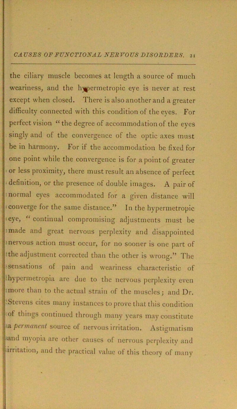 the ciliary muscle becomes at length a source of much weariness, and the hjipermetropic eye is never at rest except when closed. There is also another and a greater difficulty connected with this condition of the eyes. For perfect vision “ the degree of accommodation of the eyes singly and of the convergence of the optic axes must be in harmony. For if the accommodation be fixed for one point while the convergence is for a point of greater or less proximity, there must result an absence of perfect definition, or the presence of double images. A pair of normal eyes accommodated for a given distance will converge for the same distance.” In the hypermetropic eye, “continual compromising adjustments must be 1 made and great nervous perplexity and disappointed i nervous action must occur, for no sooner is one part of the adjustment corrected than the other is wrong.” The •sensations of pain and weariness characteristic of hypcrmetropia are due to the nervous perplexity even more than to the actual strain of the muscles; and Dr. Stevens cites many instances to prove that this condition of things continued through many years may constitute a permanent source of nervous irritation. Astigmatism •and myopia are other causes of nervous perplexity and irritation, and the practical value of this theory of many