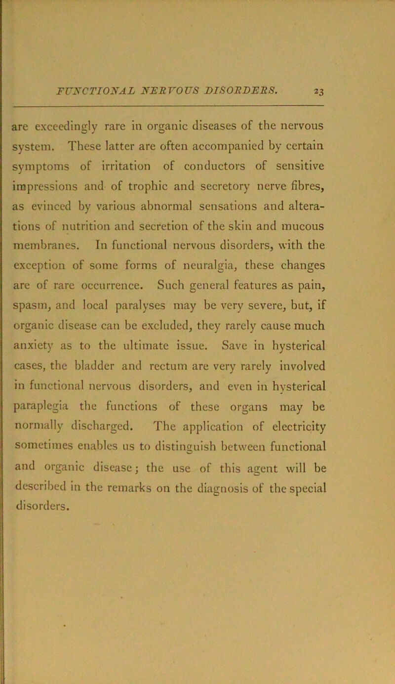 are exceedingly rare in organic diseases of the nervous system. These latter are often accompanied by certain symptoms of irritation of conductors of sensitive impressions and of trophic and secretory nerve fibres, as evinced by various abnormal sensations and altera- tions of nutrition and secretion of the skin and mucous membranes. In functional nervous disorders, with the exception of some forms of neuralgia, these changes are of rare occurrence. Such general features as pain, spasm, and local paralyses may be very severe, but, if organic disease can be excluded, they rarely cause much anxiety as to the ultimate issue. Save in hysterical cases, the bladder and rectum are very rarely involved in functional nervous disorders, and even in hysterical paraplegia the functions of these organs may be normally discharged. The application of electricity sometimes enables 11s to distinguish between functional and organic disease; the use of this agent will be described in the remarks on the diagnosis of the special disorders.