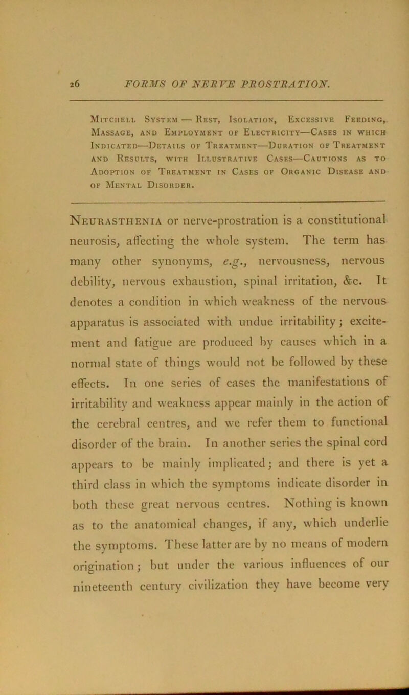 Mitchell System — Rest, Isolation, Excessive Feeding, Massage, and Employment of Electricity—Cases in which Indicated—Details of Treatment—Duration of Treatment and Results, with Illustrative Cases—Cautions as to Adoption of Treatment in Cases of Organic Disease and of Mental Disorder. Neurasthenia or nerve-prostration is a constitutional neurosis, affecting the whole system. The term has many other synonyms, e.g., nervousness, nervous debility, nervous exhaustion, spinal irritation, &c. It denotes a condition in which weakness of the nervous apparatus is associated with undue irritability; excite- ment and fatigue are produced by causes which in a normal shite of things would not be followed by these effects. In one series of cases the manifestations of irritability and weakness appear mainly in the action of the cerebral centres, and we refer them to functional disorder of the brain. In another series the spinal cord appears to be mainly implicated; and there is yet a third class in which the symptoms indicate disorder in both these great nervous centres. Nothing is known as to the anatomical changes, if any, which underlie the symptoms. These latter are by no means of modern origination; but under the various influences of our nineteenth century civilization they have become very