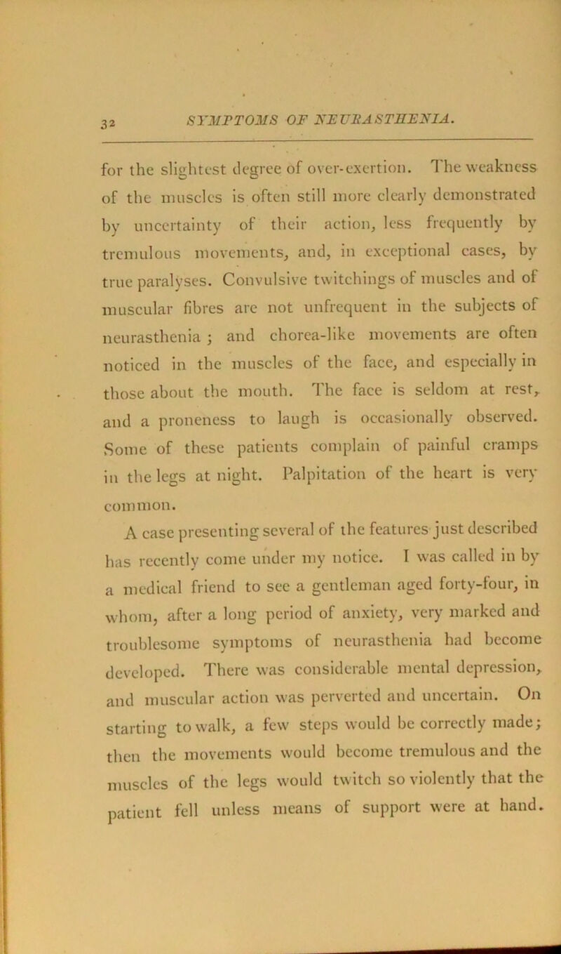 for the slightest degree of over-exertion. The weakness of the muscles is often still more clearly demonstrated by uncertainty of their action, less frequently by tremulous movements, and, in exceptional cases, by true paralyses. Convulsive twitchings of muscles and of muscular fibres are not unfrequent in the subjects of neurasthenia ; and chorea-like movements are often noticed in the muscles of the face, and especially in those about the mouth. The face is seldom at rest, and a proneness to laugh is occasionally observed. Some of these patients complain of painful cramps in the legs at night. Palpitation of the heart is very common. A case presenting several of the features just described has recently come under my notice. I was called in by a medical friend to sec a gentleman aged forty-four, in whom, after a long period of anxiety, very marked and troublesome symptoms of neurasthenia had become developed. There was considerable mental depression, and muscular action was perverted and uncertain. On starting to walk, a few steps would be correctly made; then the movements would become tremulous and the muscles of the legs would twitch so violently that the patient fell unless means of support were at hand.