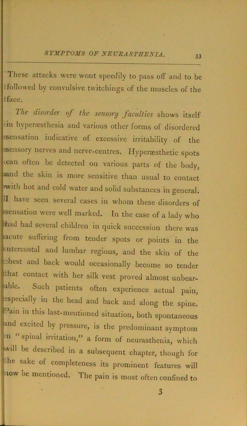 33 These attacks were wont speedily to pass off' and to be ffollowed by convulsive twitchings of the muscles of the I face. I he disorde/ of the sensory faculties shows itself i in h\penesthesia and various other forms of disordered ssensation indicative of excessive irritability of the ssensory nerves and nerve-centres. Hyperaesthetic spots (can often be detected on various parts of the body, .and the skin is more sensitive than usual to contact with hot and cold water and solid substances in general. II have seen several cases in whom these disorders of 'Sensation were well marked. In the case of a lady who !ad had several children in quick succession there was cute suffering from tender spots or points in the itercostal and lumbar regions, and the skin of the hest and back would occasionally become so tender lat contact with her silk vest proved almost unbear- ble. Such patients often experience actual pain, specially in the head and back and along the spine. °ain m this last-mentioned situation, both spontaneous ind excited by piessure, is the predominant symptom n “ spinal irritation,” a form of neurasthenia, which will be described in a subsequent chapter, though for he sake of completeness its prominent features will low oe mentioned. The pain is most often confined to 3 j.