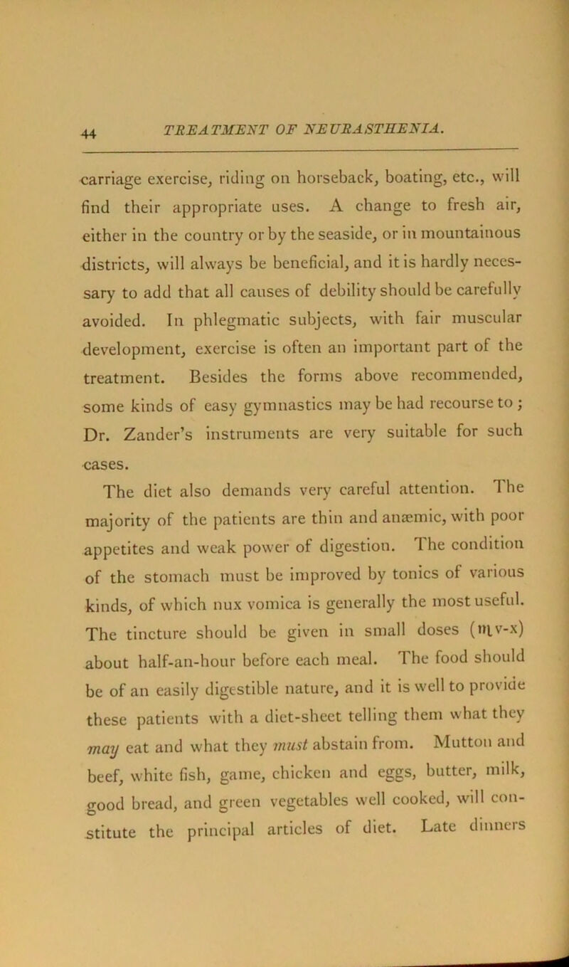 carriage exercise, riding on horseback, boating, etc., will find their appropriate uses. A change to fresh air, either in the country or by the seaside, or in mountainous districts, will always be beneficial, and it is hardly neces- sary to add that all causes of debility should be carefully avoided. In phlegmatic subjects, with fair muscular development, exercise is often an important part of the treatment. Besides the forms above recommended, some kinds of easy gymnastics may be had recourse to; Dr. Zander’s instruments are very suitable for such cases. The diet also demands very careful attention. 1 he majority of the patients are thin and anaemic, with poor appetites and weak power of digestion. 1 he condition of the stomach must be improved by tonics of various kinds, of which nux vomica is generally the most useful. The tincture should be given in small doses (t»iv-x) about half-an-hour before each meal. The food should be of an easily digestible nature, and it is well to provide these patients with a diet-sheet telling them what they may eat and what they must abstain from. Mutton and beef, white fish, game, chicken and eggs, butter, milk, good bread, and green vegetables well cooked, will con- stitute the principal articles of diet. Late dinners