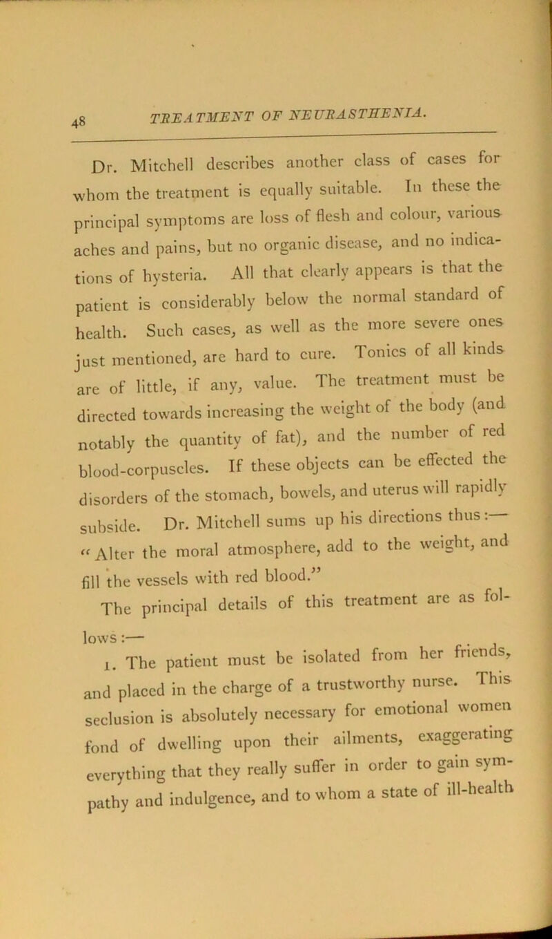 4« Dr. Mitchell describes another class of cases for whom the treatment is equally suitable. In these the principal symptoms are loss of flesh and colour, various aches and pains, but no organic disease, and no indica- tions of hysteria. AH that clearly appears is that the patient is considerably below the normal standard of health. Such cases, as well as the more severe ones just mentioned, are hard to cure. Tonics of all kinds are of little, if any, value. The treatment must he directed towards increasing the weight of the body (and notably the quantity of fat), and the number of red blood-corpuscles. If these objects can be effected the disorders of the stomach, bowels, and uterus will rapidly subside. Dr. Mitchell sums up his directions thus « Alter the moral atmosphere, add to the weight, and fill the vessels with red blood.” The principal details of this treatment are as fol- lows :—- i. The patient must be isolated from her frien s, and placed in the charge of a trustworthy nurse. This seclusion is absolutely necessary- for emotional women fond of dwelling upon their ailments, exaggerating everything that they really suffer in order to gain sym- pathy and indulgence, and to whom a state of ill-health