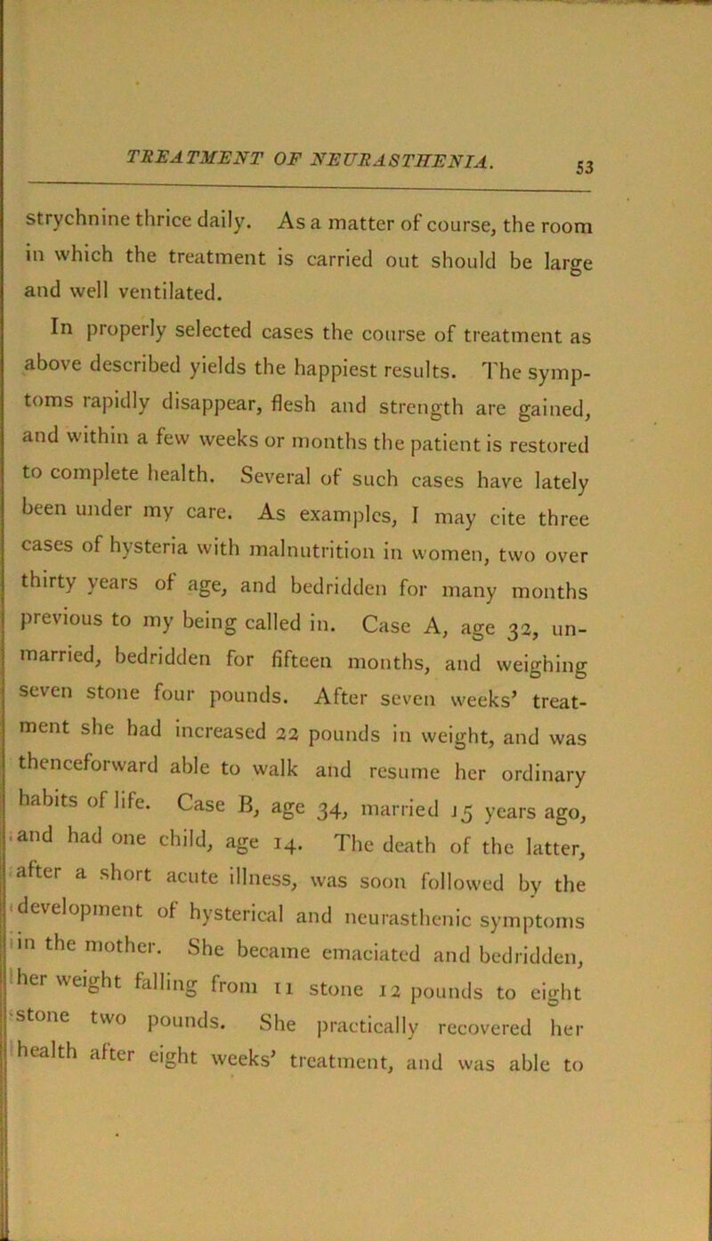 S3 strychnine thrice daily. As a matter of course, the room in which the treatment is carried out should be large and well ventilated. In properly selected cases the course of treatment as above described yields the happiest results. The symp- toms rapidly disappear, flesh and strength are gained, and within a few weeks or months the patient is restored to complete health. Several of such cases have lately been under my care. As examples, I may cite three cases of hysteria with malnutrition in women, two over thirty veais of age, and bedridden for many months previous to my being called in. Case A, age 32, un- married, bedridden for fifteen months, and weighing seven stone four pounds. After seven weeks’ treat- ment she had increased 22 pounds in weight, and was thenceforward able to walk and resume her ordinary habits of life. Case B, age 34, married J5 years ago, and had one child, age 14. The death of the latter, after a short acute illness, was soon followed by the development of hysterical and neurasthenic symptoms n the mother- She became emaciated and bedridden, her weight falling from 11 stone 12 pounds to eight stone two pounds. She practically recovered her health after eight weeks’ treatment, and was able to