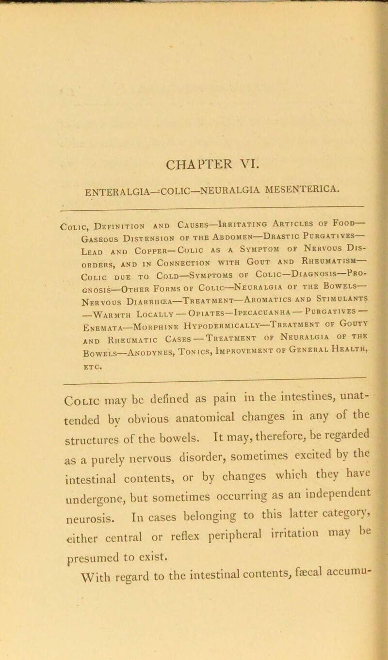 CHAPTER VI. ENTER ALGIA—COLIC—NEURALGIA MESENTERICA. Colic, Definition and Causes—Irritating Articles of Food— Gaseous Distension of the Abdomen—Drastic Purgatives Lead and Copper—Colic as a Symptom of Nervous Dis- orders, and in Connection with Gout and Rheumatism Colic due to Cold—Symptoms of Colic—Diagnosis—Pro- gnosis-Other Forms of Colic—Neuralgia of the Bowels— Nervous Diarrhcea—Treatment—Aromatics and Stimulants Warmth Locally — Opiates—Ipecacuanha — Purgatives Enemata—Morphine Hypodermically—Treatment of Gouty and Rheumatic Cases— Treatment of Neuralgia of the Bowels—Anodynes, Tonics, Improvement of General Health, etc. Colic may be defined as pain in the intestines, unat- tended bv obvious anatomical changes in any of the structures of the bowels. It may, therefore, he legarded as a purely nervous disorder, sometimes excited by the intestinal contents, or by changes which they have undergone, hut sometimes occurring as an independent neurosis. Incases belonging to this latter category, either central or reflex peripheral irritation may he presumed to exist. With regard to the intestinal contents, faecal accumu-