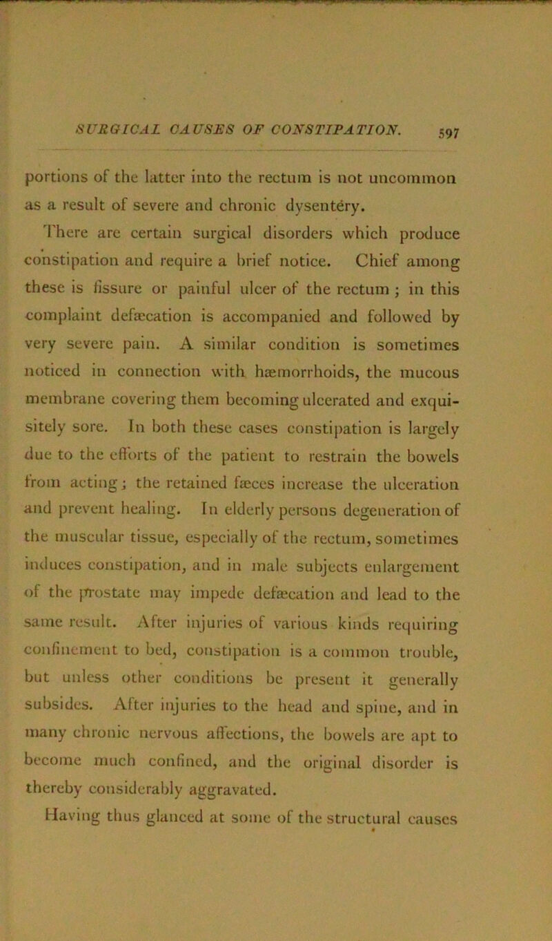 portions of the latter into the rectum is not uncommon as a result of severe and chronic dysentery. There are certain surgical disorders which produce constipation and require a brief notice. Chief among these is lissure or painful ulcer of the rectum ; in this complaint defalcation is accompanied and followed by very severe pain. A similar condition is sometimes noticed in connection with haemorrhoids, the mucous membrane covering them becoming ulcerated and exqui- sitely sore. In both these cases constipation is largely due to the efforts of the patient to restrain the bowels from acting; the retained faeces increase the ulceration and prevent healing. In elderly persons degeneration of the muscular tissue, especially of the rectum, sometimes induces constipation, and in male subjects enlargement of the prostate may impede defaecation and lead to the same result. After injuries of various kinds requiring confinement to bed, constipation is a common trouble, but unless other conditions be present it generally subsides. Alter injuries to the head and spine, and in many chronic nervous affections, the bowels are apt to become much confined, and the original disorder is thereby considerably aggravated. Having thus glanced at some of the structural causes 9