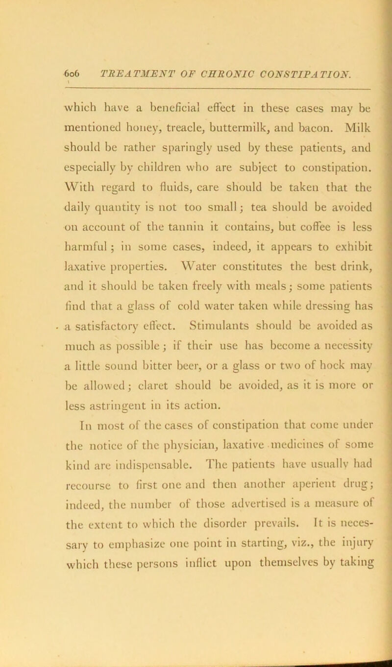 which have a beneficial effect in these cases may be mentioned honey, treacle, buttermilk, and bacon. Milk should be rather sparingly used by these patients, and especially by children who are subject to constipation. With regard to fluids, care should be taken that the daily quantity is not too small; tea should be avoided on account of the tannin it contains, but coffee is less harmful ; in some cases, indeed, it appears to exhibit laxative properties. Water constitutes the best drink, and it should be taken freely with meals; some patients find that a glass of cold water taken while dressing has a satisfactory effect. Stimulants should be avoided as much as possible; if their use has become a necessity a little sound bitter beer, or a glass or two of hock may be allowed; claret should be avoided, as it is more or less astringent in its action. In most of the cases of constipation that come under the notice of the physician, laxative medicines of some kind are indispensable. The patients have usually had recourse to first one and then another aperient drug; indeed, the number of those advertised is a measure of the extent to which the disorder prevails. It is neces- sary to emphasize one point in starting, viz., the injury which these persons inflict upon themselves by taking