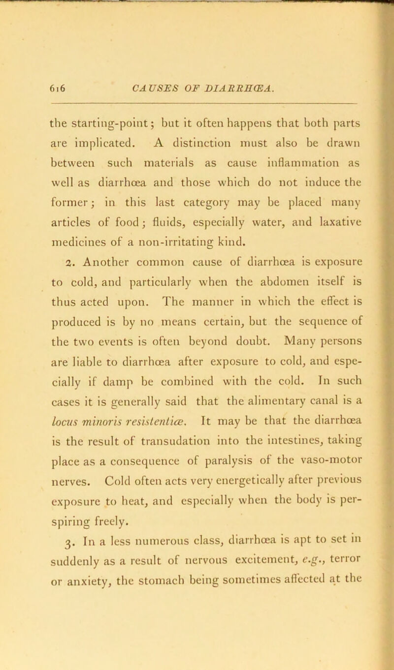 the starting-point; but it often happens that both parts are implicated. A distinction must also be drawn between such materials as cause inflammation as well as diarrhcea and those which do not induce the former; in this last category may be placed many articles of food; fluids, especially water, and laxative medicines of a non-irritating kind. 2. Another common cause of diarrhcea is exposure to cold, and particularly when the abdomen itself is thus acted upon. The manner in which the effect is produced is by no means certain, but the sequence of the two events is often beyond doubt. Many persons are liable to diarrhoea after exposure to cold, and espe- cially if damp be combined with the cold. In such cases it is generally said that the alimentary canal is a locus minoris resistentice. It may be that the diarrhcea is the result of transudation into the intestines, taking place as a consequence of paralysis of the vaso-motor nerves. Cold often acts very energetically after previous exposure to heat, and especially when the body is per- spiring freely. 3. In a less numerous class, diarrhoea is apt to set in suddenly as a result of nervous excitement, e.g., terror or anxiety, the stomach being sometimes affected at the