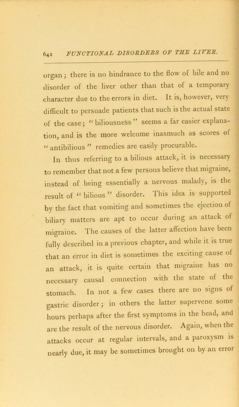 organ; there is no hindrance to the flow of bile and no disorder of the liver other than that of a temporary character due to the errors in diet. It is, howevei, veiv difficult to persuade patients that such is the actual state of the case; “ biliousness ” seems a far easier explana- tion, and is the more welcome inasmuch as scores ol “ antibilious ” remedies are easily procurable. In thus referring to a bilious attack, it is necessary to remember that not a few persons believe that migraine, instead of being essentially a nervous malady, is the result of “ bilious ” disorder. This idea is supported by the fact that vomiting and sometimes the ejection of biliary matters are apt to occur during an attack ot migraine. The causes of the latter affection have been fully described in a previous chapter, and while it is true that an error in diet is sometimes the exciting cause of an attack, it is quite certain that migraine has no necessary causal connection with the state of the stomach. In not a few cases there are no signs of gastric disorder; in others the latter supervene some hours perhaps after the first symptoms in the head, and are the result of the nervous disorder. Again, when the attacks occur at regular intervals, and a paroxysm is nearly due, it may be sometimes brought on by an error