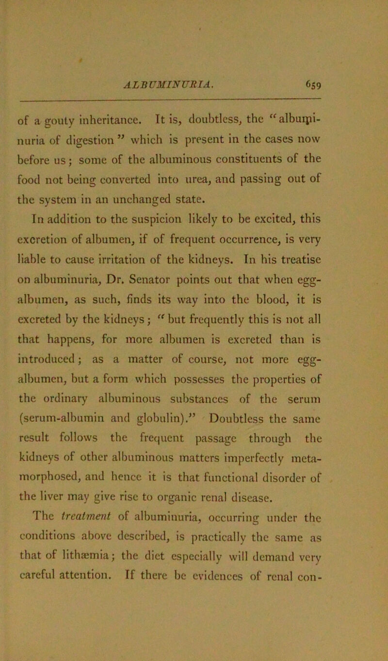 of a gouty inheritance. It is, doubtless, the “ albuipi- nuria of digestion ” which is present in the cases now before us; some of the albuminous constituents of the food not being converted into urea, and passing out of the system in an unchanged state. In addition to the suspicion likely to be excited, this excretion of albumen, if of frequent occurrence, is very liable to cause irritation of the kidneys. In his treatise on albuminuria. Dr. Senator points out that when egg- albumen, as such, finds its way into the blood, it is excreted by the kidneys; “ but frequently this is not all that happens, for more albumen is excreted than is introduced; as a matter of course, not more egg- albumen, but a form which possesses the properties of the ordinary albuminous substances of the serum (serum-albumin and globulin).” Doubtless the same result follows the frequent passage through the kidneys of other albuminous matters imperfectly meta- morphosed, and hence it is that functional disorder of the liver may give rise to organic renal disease. The treatment of albuminuria, occurring under the conditions above described, is practically the same as that of lithsemia; the diet especially will demand very careful attention. If there be evidences of renal con-