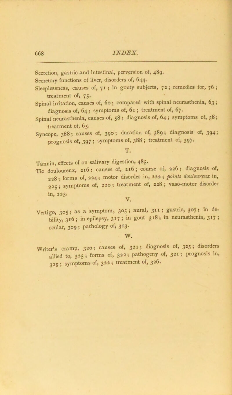 Secretion, gastric and intestinal, perversion of, 489. Secretory functions of liver, disorders of, 644. Sleeplessness, causes of, 71 ; in gouty subjects, 72; remedies for, 76 ; treatment of, 75. Spinal irritation, causes of, 60 ; compared with spinal neurasthenia, 63 ; diagnosis of, 64; symptoms of, 61 ; treatment of, 67• Spinal neurasthenia, causes of, 38 ; diagnosis of, 64 ; symptoms of, 58; treatment of, 65. Syncope, 388; causes of, 390 ; duration of, 389; diagnosis of, 394; prognosis of, 397 5 symptoms of, 388 ; treatment of, 397' T. Tannin, effects of on salivary digestion, 485. Tic douloureux, 216; causes of, 216; course of, 226; diagnosis of, 228; forms of, 224; motor disorder in, 222; points douloureux in, 225; symptoms of, 220; treatment of, 228; vaso-motor disorder in, 223. V. Vertigo, 303; as a symptom, 303 ; aural, 311 ; gastric, 307; in de- bility, 316; in epilepsy, 317 ; in gout 318; in neurasthenia, 317 ; ocular, 309 ; pathology of, 313. W. Writer’s cramp, 320; causes of, 321 > diagnosis of, 3*5 5 disorders allied to, 323; forms of, 322; pathogeny of, 321; prognosis in, 325 ; symptoms of, 322 i treatment of, 326.