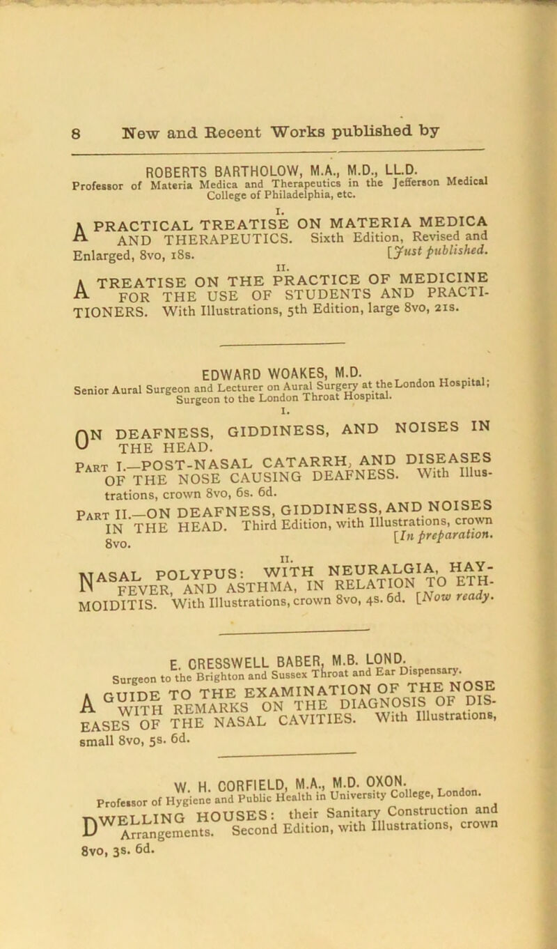 ROBERTS BARTHOLOW, M.A., M.D., LL.D. Professor of Materia Medica and Therapeutics in the Jefferson Medical College of Philadelphia, etc. I. A PRACTICAL TREATISE ON MATERIA MEDICA AND THERAPEUTICS. Sixth Edition, Revised and Enlarged, 8vo, 18s. [Just published. ii. A TREATISE ON THE PRACTICE OF MEDICINE A FOR THE USE OF STUDENTS AND PRACTI- TIONERS. With Illustrations, 5th Edition, large 8vo, 21s. EDWARD WOAKES, M.D. Senior Aural Surgeon and Lecturer onAuralSurgeryatthe London Hospital, Surgeon to the London Throat Hospital. I. ON DEAFNESS, GIDDINESS, AND NOISES IN U THE HEAD. „„ Part I.—POST-NASAL CATARRH, AND DISEASES OF THE NOSE CAUSING DEAFNESS. With Illus- trations, crown 8vo, 6s. 6d. Part II.-ON DEAFNESS, GIDDINESS, AND NOISES IN THE HEAD. Third Edition, with Illustrations^ cjown 8vo. I nP P a cat POLYPUS' WITH NEURALGIA, HAY- NASFEVER AND ASTHMA, IN RELATION TO ETH- MOIDITIS. With Illustrations, crown 8vo, 4s. 6d. [Aow nady. E CRESSWELL BABER, M.B. LOND. Surgeon to the Brighton and Sussex Throat and Ear _ Tttt\tr th thf examination op tite nose A GVvjth remarks ON THE DIAGNOSIS OF DIS- EASE™ OT THE NASAL CAVITIES. With Illft.rhUon,, small 8vo, 5S> W H CORFIELD, M.A., M.D. OXON. Profeisor of Hygiene and Public Health in University College, London. t\wpt I ING HOUSES: their Sanitary Construction and DWAuangements Second Edition, with Illustrations, crown 8vo, 3s. 6d.