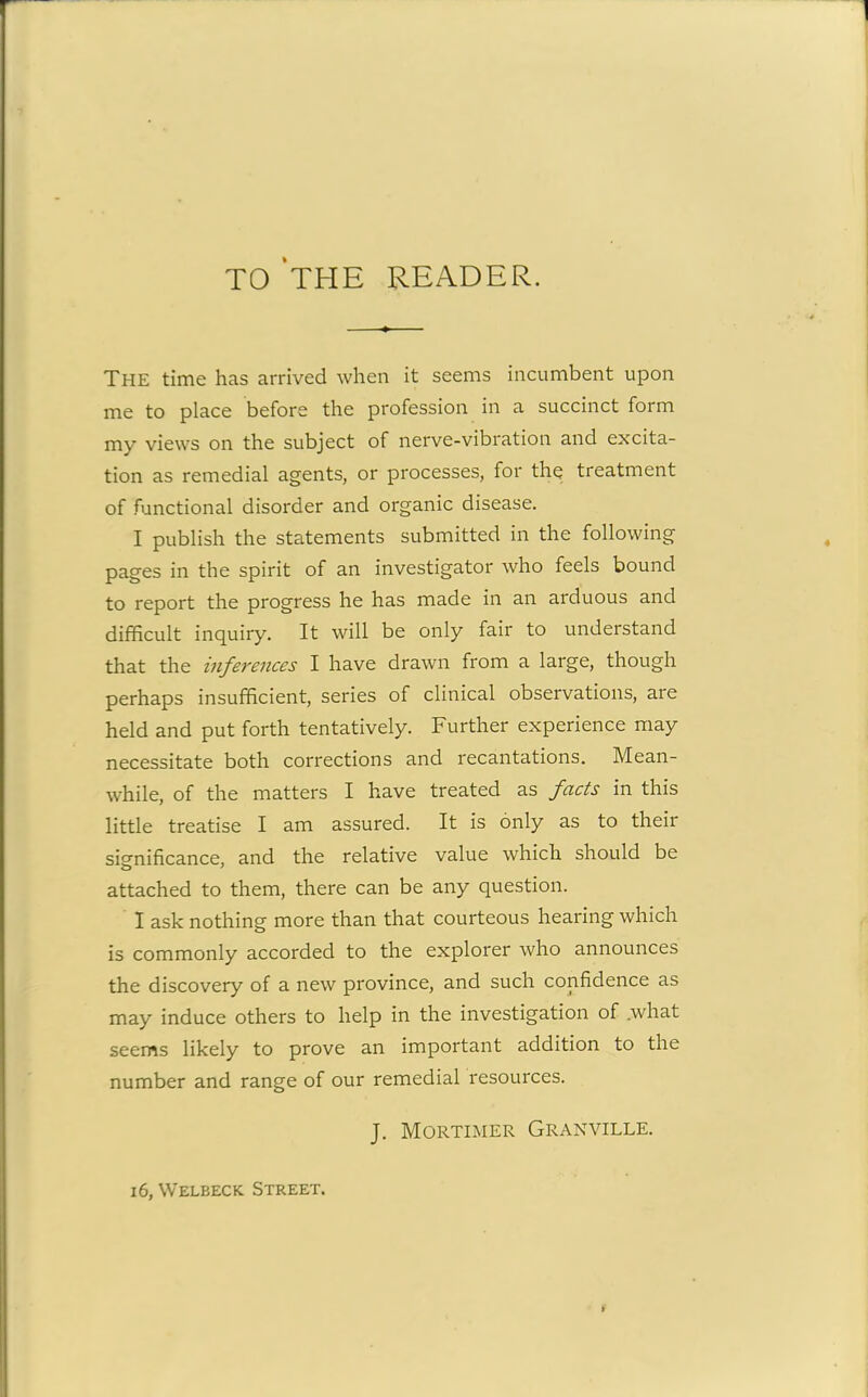 TO THE READER. THE time has arrived when it seems incumbent upon me to place before the profession in a succinct form my views on the subject of nerve-vibration and excita- tion as remedial agents, or processes, for the treatment of functional disorder and organic disease. I publish the statements submitted in the following pages in the spirit of an investigator who feels bound to report the progress he has made in an arduous and difficult inquiry. It will be only fair to understand that the inferences I have drawn from a large, though perhaps insufficient, series of clinical observations, are held and put forth tentatively. Further experience may necessitate both corrections and recantations. Mean- while, of the matters I have treated as facts in this little treatise I am assured. It is only as to their significance, and the relative value which should be attached to them, there can be any question. I ask nothing more than that courteous hearing which is commonly accorded to the explorer who announces the discovery of a new province, and such confidence as may induce others to help in the investigation of .what seems likely to prove an important addition to the number and range of our remedial resources. J. Mortimer Granville.