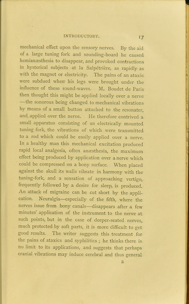 mechanical effect upon the sensory nerves. By the aid of a large tuning fork and sounding-board he caused hemianaesthesia to disappear, and provoked contractions in hysterical subjects at la Salpetriere, as rapidly as with the magnet or electricity. The pains of an ataxic were subdued when* his legs were brought under the influence of these sound-waves. M. Boudet de Paris then thought this might be applied locally over a nerve —the sonorous being changed to mechanical vibrations by means of a small button attached to the resonater, and applied over the nerve. He therefore contrived a small apparatus consisting of an electrically mounted tuning fork, the vibrations of which were transmitted to a rod which could be easily applied over a nerve. In a healthy man this mechanical excitation produced rapid local analgesia, often anaesthesia, the maximum effect being produced by application over a nerve which could be compressed on a bony surface. When placed against the skull its walls vibrate in harmony with the tuning-fork, and a sensation of approaching vertigo, frequently followed by a desire for sleep, is produced. An attack of migraine can be cut short by the appli- cation. Neuralgia—especially of the fifth, where the nerves issue from bony canals—disappears after a few minutes’ application of the instrument to the nerve at. such points, but in the case of deeper-seated nerves,, much protected by soft parts, it is more difficult to get good results. The writer suggests this treatment for the pains of ataxies and syphilitics ; he thinks there is no limit to its applications, and suggests that perhaps cranial vibrations may induce cerebral and thus general E