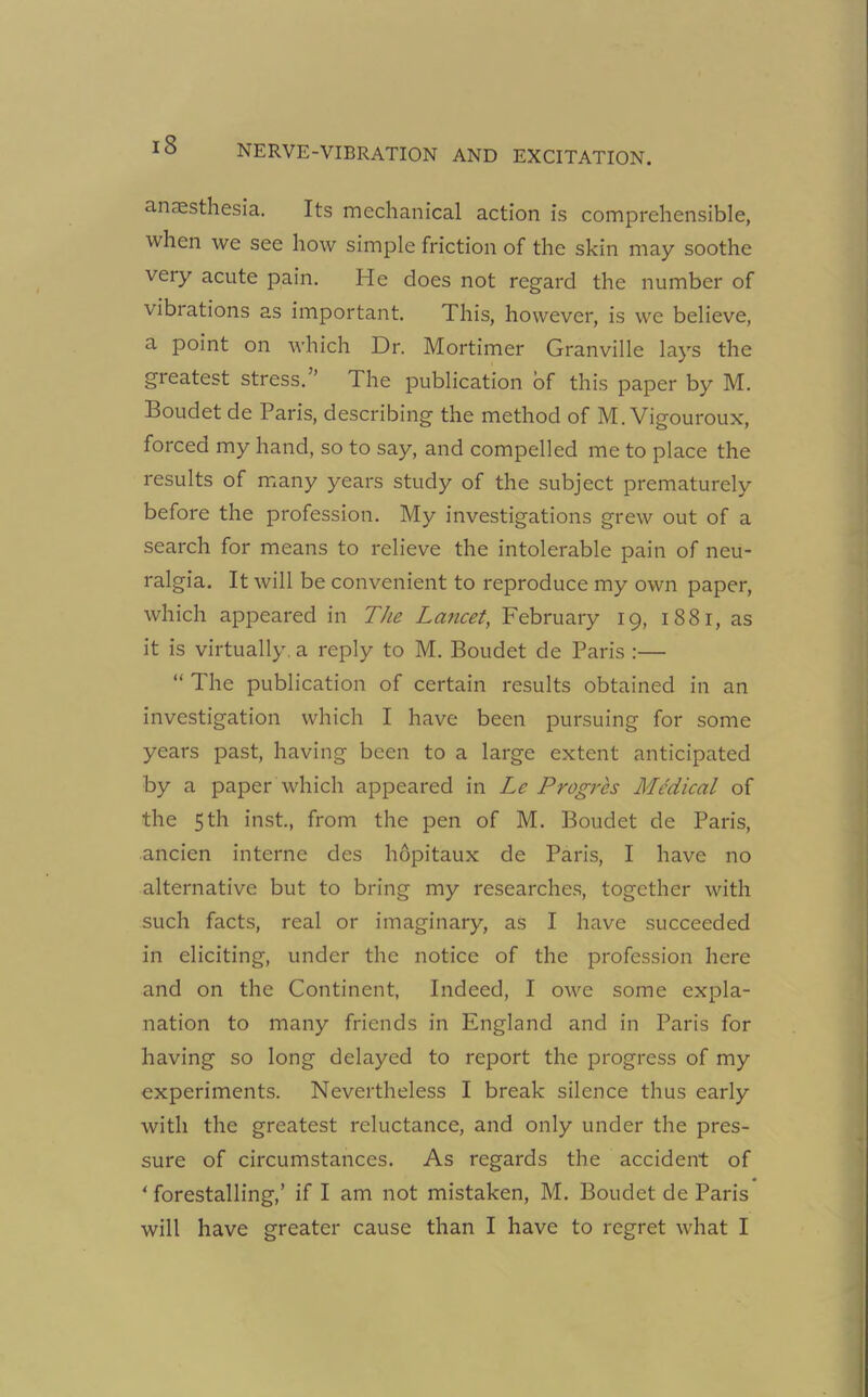 anaesthesia. Its mechanical action is comprehensible, when we see how simple friction of the skin may soothe very acute pain. He does not regard the number of vibrations as important. This, however, is we believe, a point on which Dr. Mortimer Granville lays the greatest stress. ’ The publication of this paper by M. Boudet de Paris, describing the method of M. Vigouroux, forced my hand, so to say, and compelled me to place the results of many years study of the subject prematurely before the profession. My investigations grew out of a search for means to relieve the intolerable pain of neu- ralgia. It will be convenient to reproduce my own paper, which appeared in The Lancet, February 19, 1881, as it is virtually, a reply to M. Boudet de Paris :— “ The publication of certain results obtained in an investigation which I have been pursuing for some years past, having been to a large extent anticipated by a paper which appeared in Le Progres Medical of the 5 th inst, from the pen of M. Boudet de Paris, ancien interne des hopitaux de Paris, I have no alternative but to bring my researches, together with such facts, real or imaginary, as I have succeeded in eliciting, under the notice of the profession here and on the Continent, Indeed, I owe some expla- nation to many friends in England and in Paris for having so long delayed to report the progress of my experiments. Nevertheless I break silence thus early with the greatest reluctance, and only under the pres- sure of circumstances. As regards the accident of * forestalling,’ if I am not mistaken, M. Boudet de Paris will have greater cause than I have to regret what I