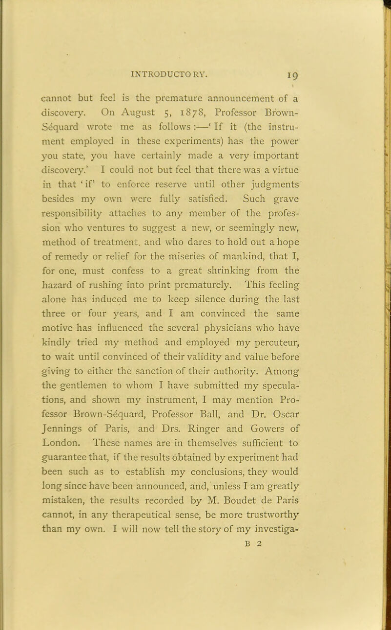 cannot but feel is the premature announcement of a discovery. On August 5, 1878, Professor Br'own- Sequard wrote me as follows :—‘ If it (the instru- ment employed in these experiments) has the power you state, you have certainly made a very important discovery.’ I could not but feel that there was a virtue in that ‘ if’ to enforce reserve until other judgments besides my own were fully satisfied. Such grave responsibility attaches to any member of the profes- sion who ventures to suggest a new, or seemingly new, method of treatment, and who dares to hold out a hope of remedy or relief for the miseries of mankind, that I, for one, must confess to a great shrinking from the hazard of rushing into print prematurely. This feeling alone has induced me to keep silence during the last three or four years, and I am convinced the same motive has influenced the several physicians who have kindly tried my method and employed my percuteur, to wait until convinced of their validity and value before giving to either the sanction of their authority. Among the gentlemen to whom I have submitted my specula- tions, and shown my instrument, I may mention Pro- fessor Brown-Sequard, Professor Ball, and Dr. Oscar Jennings of Paris, and Drs. Ringer and Gowers of London. These names are in themselves sufficient to guarantee that, if the results obtained by experiment had been such as to establish my conclusions, they would long since have been announced, and, unless I am greatly mistaken, the results recorded by M. Boudet de Paris cannot, in any therapeutical sense, be more trustworthy than my own. I will now tell the story of my investiga- B 2
