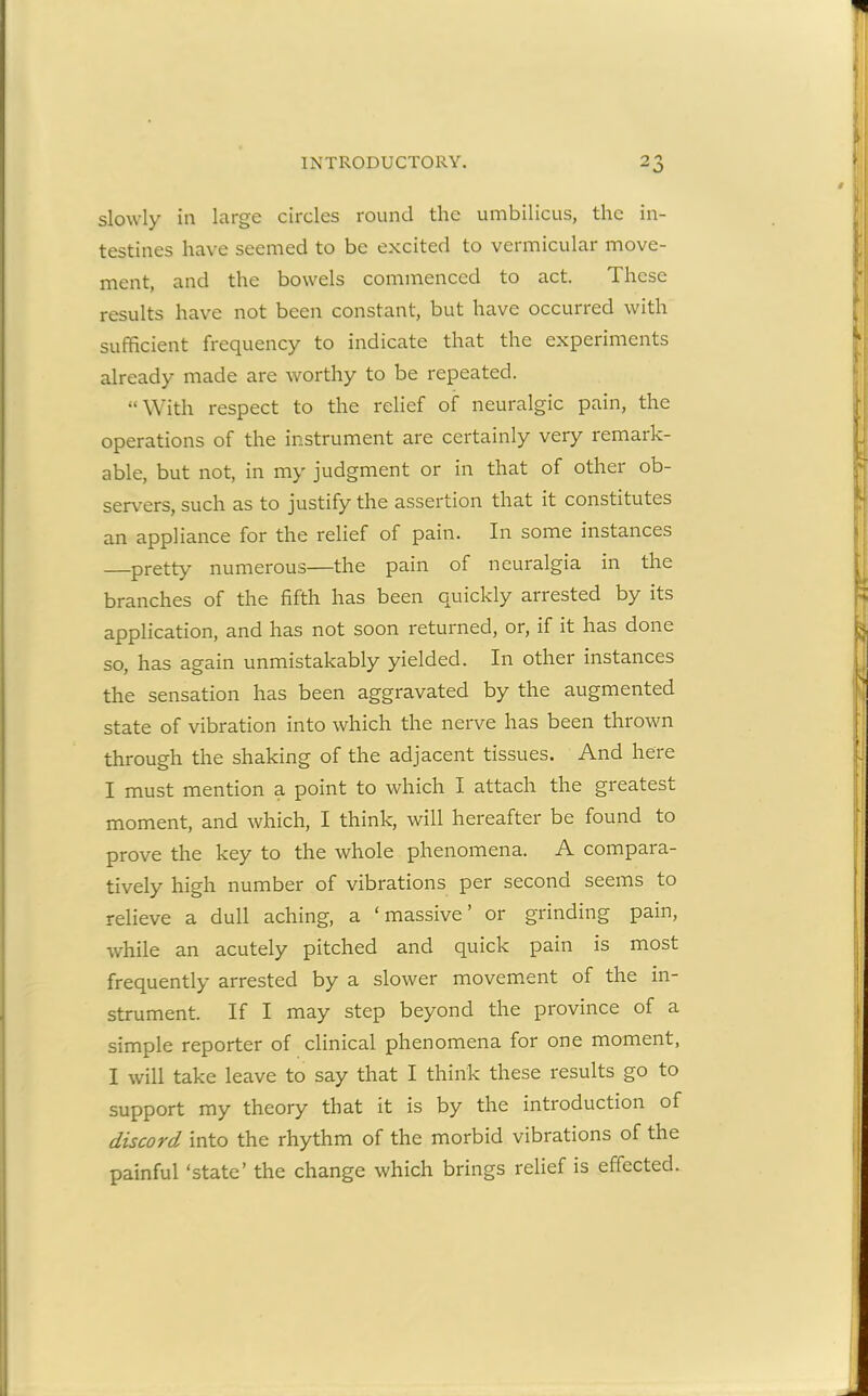 slowly in large circles round the umbilicus, the in- testines have seemed to be excited to vermicular move- ment, and the bowels commenced to act. These results have not been constant, but have occurred with sufficient frequency to indicate that the experiments already made are worthy to be repeated. “ With respect to the relief of neuralgic pain, the operations of the instrument are certainly very remark- able, but not, in my judgment or in that of other ob- servers, such as to justify the assertion that it constitutes an appliance for the relief of pain. In some instances —pretty numerous—the pain of neuralgia in the branches of the fifth has been quickly arrested by its application, and has not soon returned, or, if it has done so, has again unmistakably yielded. In other instances the sensation has been aggravated by the augmented state of vibration into which the nerve has been thrown through the shaking of the adjacent tissues. And here I must mention a point to which I attach the greatest moment, and which, I think, will hereafter be found to prove the key to the whole phenomena. A compara- tively high number of vibrations per second seems to relieve a dull aching, a ‘massive’ or grinding pain, while an acutely pitched and quick pain is most frequently arrested by a slower movement of the in- strument. If I may step beyond the province of a simple reporter of clinical phenomena for one moment, I will take leave to say that I think these results go to support my theory that it is by the introduction of discord into the rhythm of the morbid vibrations of the painful ‘state’ the change which brings relief is effected.