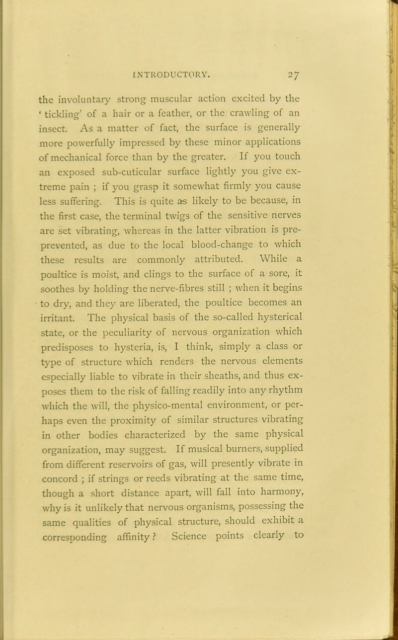 the involuntary strong muscular action excited by the ‘ tickling’ of a hair or a feather, or the crawling of an insect. As a matter of fact, the surface is generally more powerfully impressed by these minor applications of mechanical force than by the greater. If you touch an exposed sub-cuticular surface lightly you give ex- treme pain ; if you grasp it somewhat firmly you cause less suffering. This is quite as likely to be because, in the first case, the terminal twigs of the sensitive nerves are set vibrating, whereas in the latter vibration is pre- prevented, as due to the local blood-change to which these results are commonly attributed. While a poultice is moist, and clings to the surface of a sore, it soothes by holding the nerve-fibres still ; when it begins to dry, and they are liberated, the poultice becomes an irritant. The physical basis of the so-called hysterical state, or the peculiarity of nervous organization which predisposes to hysteria, is, I think, simply a class or type of structure which renders the nervous elements especially liable to vibrate in their sheaths, and thus ex- poses them to the risk of falling readily into any rhythm which the will, the physico-mental environment, or per- haps even the proximity of similar structures vibrating in other bodies characterized by the same physical organization, may suggest. If musical burners, supplied from different reservoirs of gas, will presently vibrate in concord ; if strings or reeds vibrating at the same time, though a short distance apart, will fall into harmony, why is it unlikely that nervous organisms, possessing the same qualities of physical structure, should exhibit a corresponding affinity ? Science points clearly to