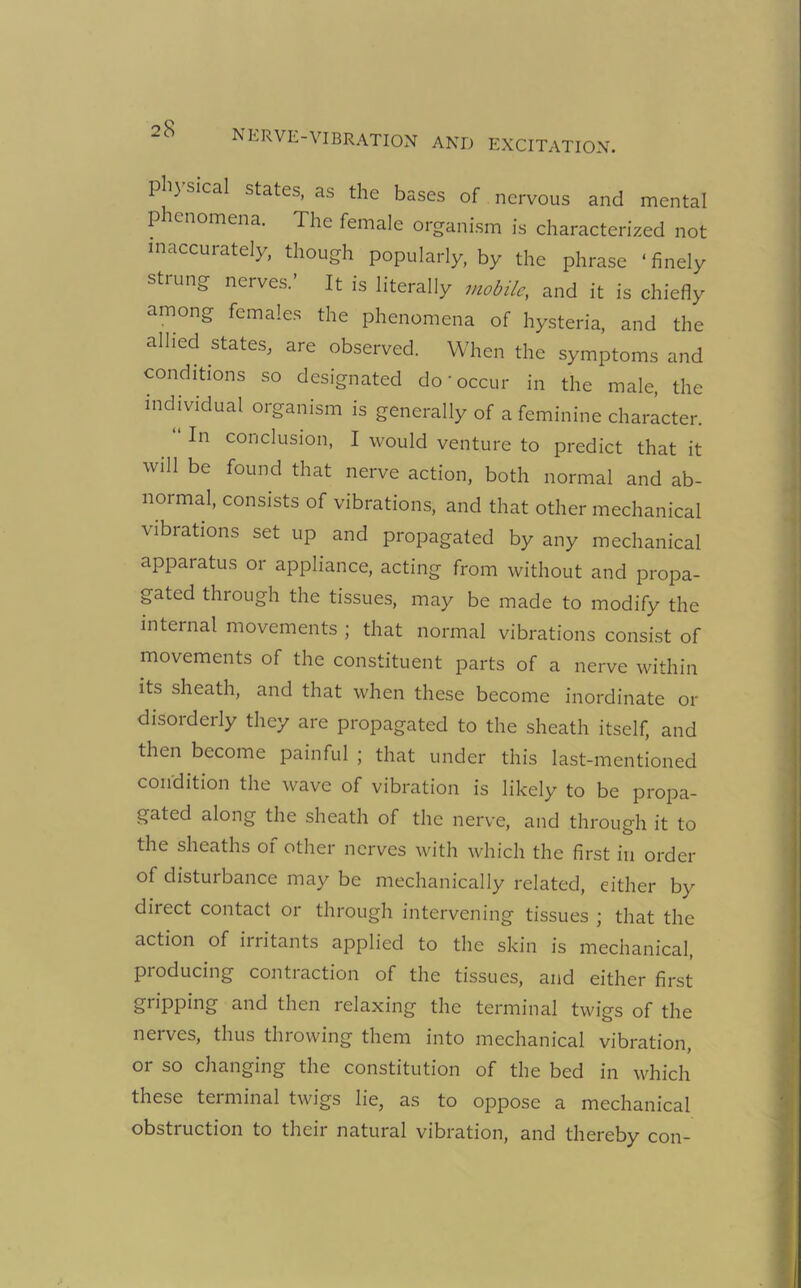 pli) sical states, as the bases of nervous and mental p enomena. The female organism is characterized not inaccurately, though popularly, by the phrase ‘finely strung nerves.’ It is literally mobile, and it is chiefly among females the phenomena of hysteria, and the allied states, are observed. When the symptoms and conditions so designated do‘occur in the male, the individual organism is generally of a feminine character. In conclusion, I would venture to predict that it will be found that nerve action, both normal and ab- normal, consists of vibrations, and that other mechanical vibrations set up and propagated by any mechanical apparatus or appliance, acting from without and propa- gated through the tissues, may be made to modify the internal movements ; that normal vibrations consist of movements of the constituent parts of a nerve within its sheath, and that when these become inordinate or disorderly they are propagated to the sheath itself, and then become painful ; that under this last-mentioned condition the wave of vibration is likely to be propa- gated along the sheath of the nerve, and through it to the sheaths of other nerves with which the first in order of disturbance may be mechanically related, either by direct contact or through intervening tissues ; that the action of irritants applied to the skin is mechanical, producing contraction of the tissues, and either first gripping and then relaxing the terminal twigs of the nerves, thus throwing them into mechanical vibration, or so changing the constitution of the bed in which these terminal twigs lie, as to oppose a mechanical obstruction to their natural vibration, and thereby con-