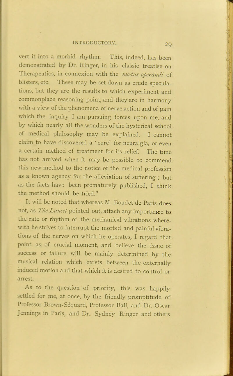 vert it into a morbid rhythm. This, indeed, has been demonstrated by Dr. Ringer, in his classic treatise on Therapeutics, in connexion with the modus operandi of blisters, etc. These may be set down as crude specula- tions, but they are the results to which experiment and commonplace reasoning point, and they are in harmony with a view of the phenomena of nerve action and of pain which the inquiry I am pursuing forces upon me, and by which nearly all the wonders of the hysterical school of medical philosophy may be explained. I cannot claim to have discovered a ‘cure' for neuralgia, or even a certain method of treatment for its relief. The time has not arrived when it may be possible to commend this new method to the notice of the medical profession as a known agency for the alleviation of suffering ; but as the facts have been prematurely published, I think the method should be tried.” It will be noted that whereas M. Boudet de Paris does not, as The Lancet pointed out, attach any importance to the rate or rhythm of the mechanical vibrations where- with he strives to interrupt the morbid and painful vibra- tions of the nerves on which he operates, I regard that point as of crucial moment, and believe the issue of success or failure will be mainly determined by the musical relation which exists between the externally induced motion and that which it is desired to control or arrest. As to the question of priority, this was happily settled for me, at once, by the friendly promptitude of Professor Brown-Sequard, Professor Ball, and Dr. Oscar Jennings in Paris, and Dr. Sydney Ringer and others