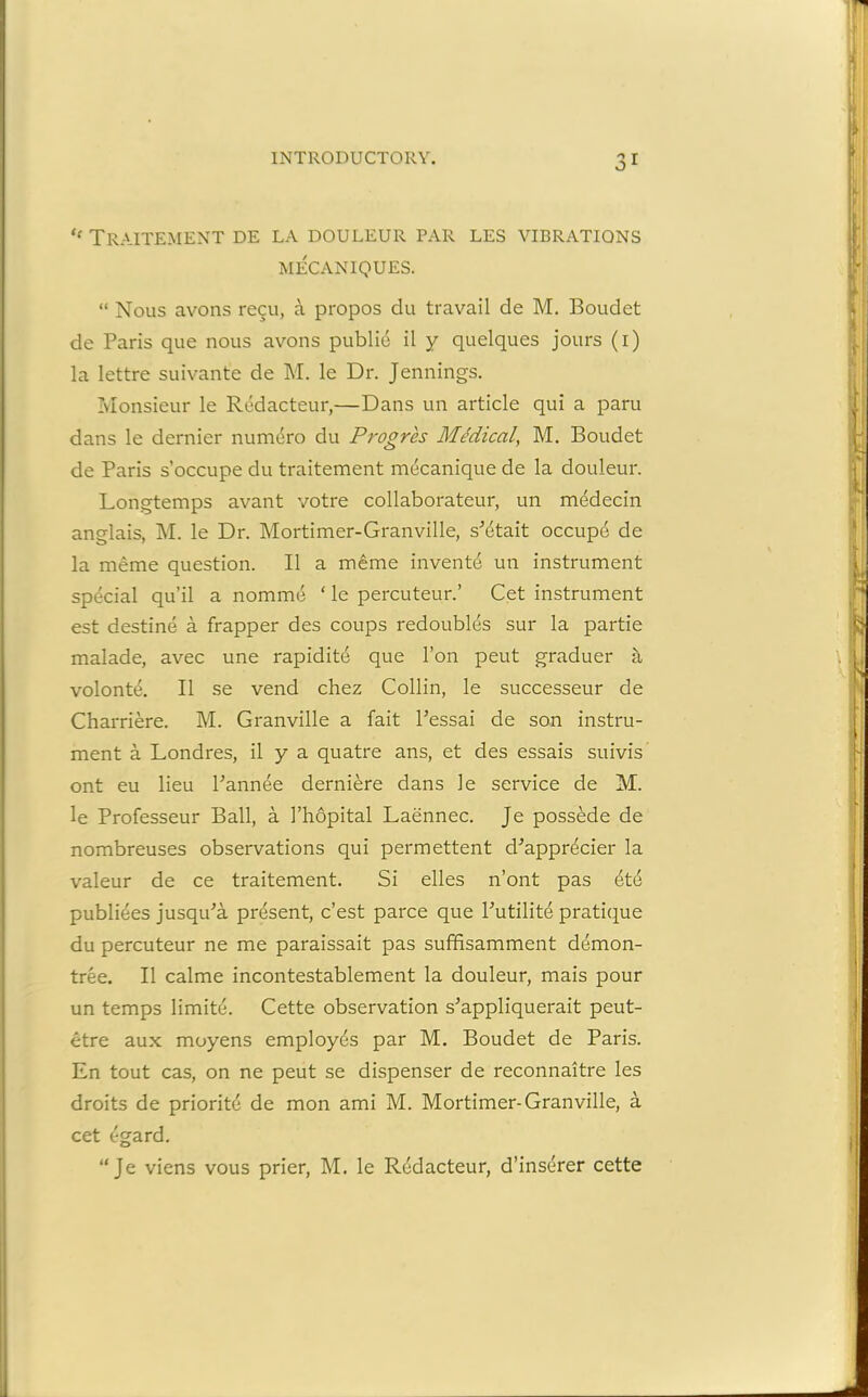 ,e Traitement de la douleur par les vibrations MECANIQUES. “ Nous avons regu, a propos du travail de M. Boudct de Paris que nous avons public il y quelques jours (i) la lettre suivante de M. le Dr. Jennings. Monsieur le Redacteur,—Dans un article qui a paru dans le dernier numero du Progrcs Medical, M. Boudet de Paris s’occupe du traitement mecanique de la douleur. Longtemps avant votre collaborateur, un medecin anglais, M. le Dr. Mortimer-Granville, s^etait occupe de la meme question. II a merae invente un instrument special qu’il a nomme ‘ le percuteur.’ Cet instrument est destine a frapper des coups redoubles sur la partie malade, avec une rapidite que Ton peut graduer a volonte. II se vend chez Collin, le successeur de Charriere. M. Granville a fait Pessai de son instru- ment a Londres, il y a quatre ans, et des essais suivis ont eu lieu Pannee derniere dans le service de M. le Professeur Ball, a I’hopital Laennec. Je possede de nombreuses observations qui permettent d'appr^cier la valeur de ce traitement. Si elles n’ont pas et4 publiees jusqiPa present, c’est parce que Putilite pratique du percuteur ne me paraissait pas suffisamment demon- tree. Il calme incontestablement la douleur, mais pour un temps limite. Cette observation s'appliquerait peut- etre aux moyens employes par M. Boudet de Paris. En tout cas, on ne peut se dispenser de reconnaitre les droits de priorite de mon ami M. Mortimer-Granville, a cet (rgard. “Je viens vous prier, M. le Redacteur, d’inserer cette